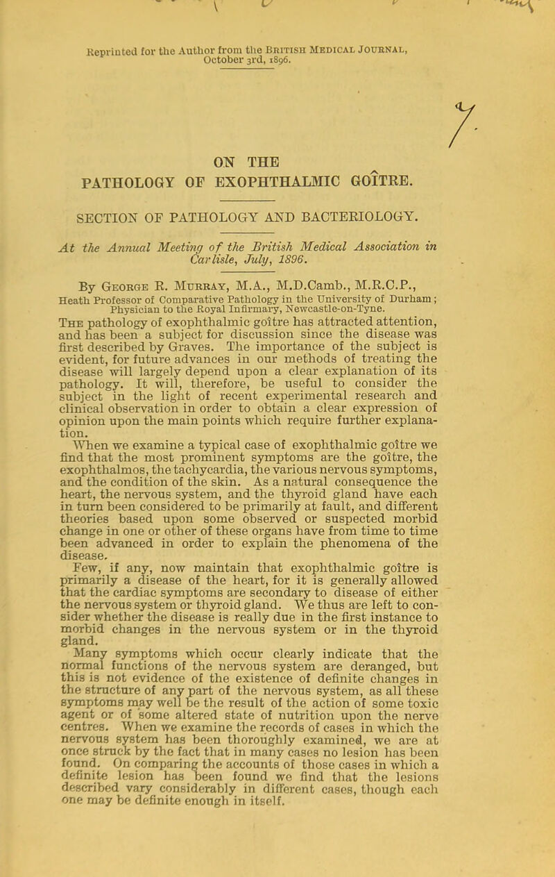 Kepriuted for the Author from the Bhitish Medical Joubnal, October 3rd, 1896. ON THE PATHOLOGY OF EXOPHTHALMIC GOITRE. SECTION OF PATHOLOGY AND BACTERIOLOGY. At the Annual Meetmg of the British Medical Association in Carlisle, July, 1896. By George R. Murray, M.A., M.D.Camb., M.R.C.P., Heath Pi-ofessor of Comparative Pathology in the University of Durham; Physician to the Royal Infirmary, Newcastle-on-Tyne. The pathology of exophthalmic goitre has attracted attention, and has been a subject for discussion since the disease was first described by Graves. The importance of the subject is evident, for future advances in our methods of treating the disease will largely depend upon a clear explanation of its pathology. It will, therefore, be useful to consider the subject in the light of recent experimental research and clinical observation in order to obtain a clear expression of opinion upon the main points which require further explana- tion. YTien we examine a typical case of exophthalmic goitre we find that the most prominent symptoms are the goitre, the exophthalmos, the tachycardia, the various nervous symptoms, and the condition of the skin. As a natural consequence the heart, the nervous system, and the thyi-oid gland have each in turn been considered to be primarily at fault, and different theories based upon some observed or suspected morbid change in one or other of these organs have from time to time been advanced in order to explain the phenomena of the disease. Few, if any, now maintain that exophthalmic goitre is primarily a disease of the heart, for it is generally allowed that the cardiac symptoms are secondary to disease of either the nervous system or thyroid gland. We thus are left to con- sider whether the disease is really due in the first instance to morbid changes in the nervous system or in the thyroid gland. Many symptoms which occur clearly indicate that the normal functions of the nervous system are deranged, but this is not evidence of the existence of definite changes in the structure of any part of the nervous system, as all these symptoms may well be the result of the action of some toxic agent or of 'some altered state of nutrition upon the nerve centres. When we examine the records of cases in which the nervous system has been thoroughly examined, we are at once struck by the fact that in many cases no lesion has been found. On comparing the accounts of those cases in which a definite lesion has been found we find that the lesions described vary considerably in difierent cases, though each one may be definite enough in itself.