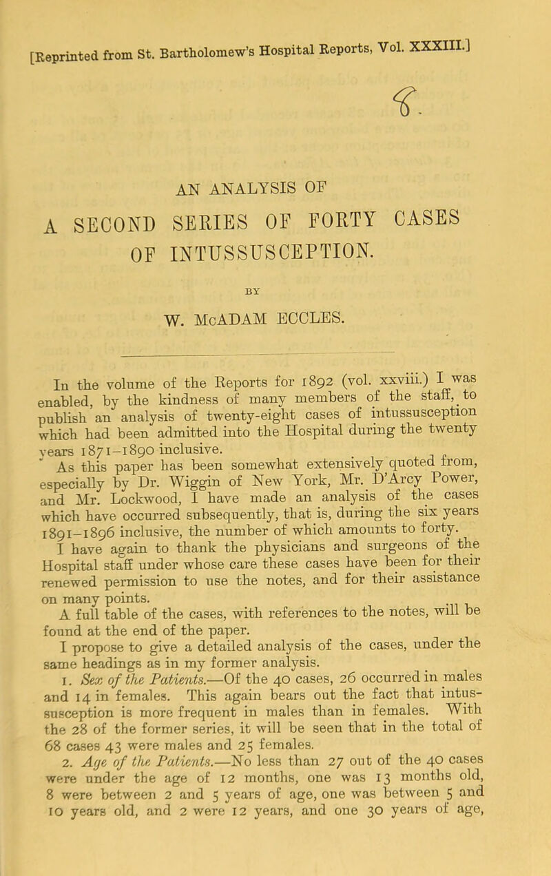 [Reprinted from St. Bartholomew’s Hospital Reports, Vol. XXXIII.] AN ANALYSIS OF A SECOND SERIES OF FORTY CASES OF INTUSSUSCEPTION. BY W. MoADAM EOCLES. In the volume of the Eeports for 1892 (vol. xxviii.) I was enabled, by the kindness of many members of the staff, to publish an analysis of twenty-eight cases of intussusception which had been admitted into the Hospital during the twenty years 1871-1890 inclusive. As this paper has been somewhat extensively quoted from, especially by Dr. Wiggin of New York, Mr. D’Arcy Power, and Mr. Lockwood, I have made an analysis of the cases which have occurred subsequently, that is, during the six years 1891—1896 inclusive, the number of which amounts to forty. I have again to thank the physicians and surgeons of the Hospital staff under whose care these cases have been for their renewed permission to use the notes, and for their assistance on many points. . A full table of the cases, with references to the notes, will be found at the end of the paper. I propose to give a detailed analysis of the cases, under the same headings as in my former analysis. 1. Sex of the Patients.—Of the 40 cases, 26 occurred in males and 14 in females. This again bears out the fact that intus- susception is more frequent in males than in females. With the 28 of the former series, it will be seen that in the total of 68 cases 43 were males and 25 females. 2. Age of the Patients.—No less than 27 out of the 40 cases were under the age of 12 months, one was 13 months old, 8 were between 2 and 5 years of age, one was between 5