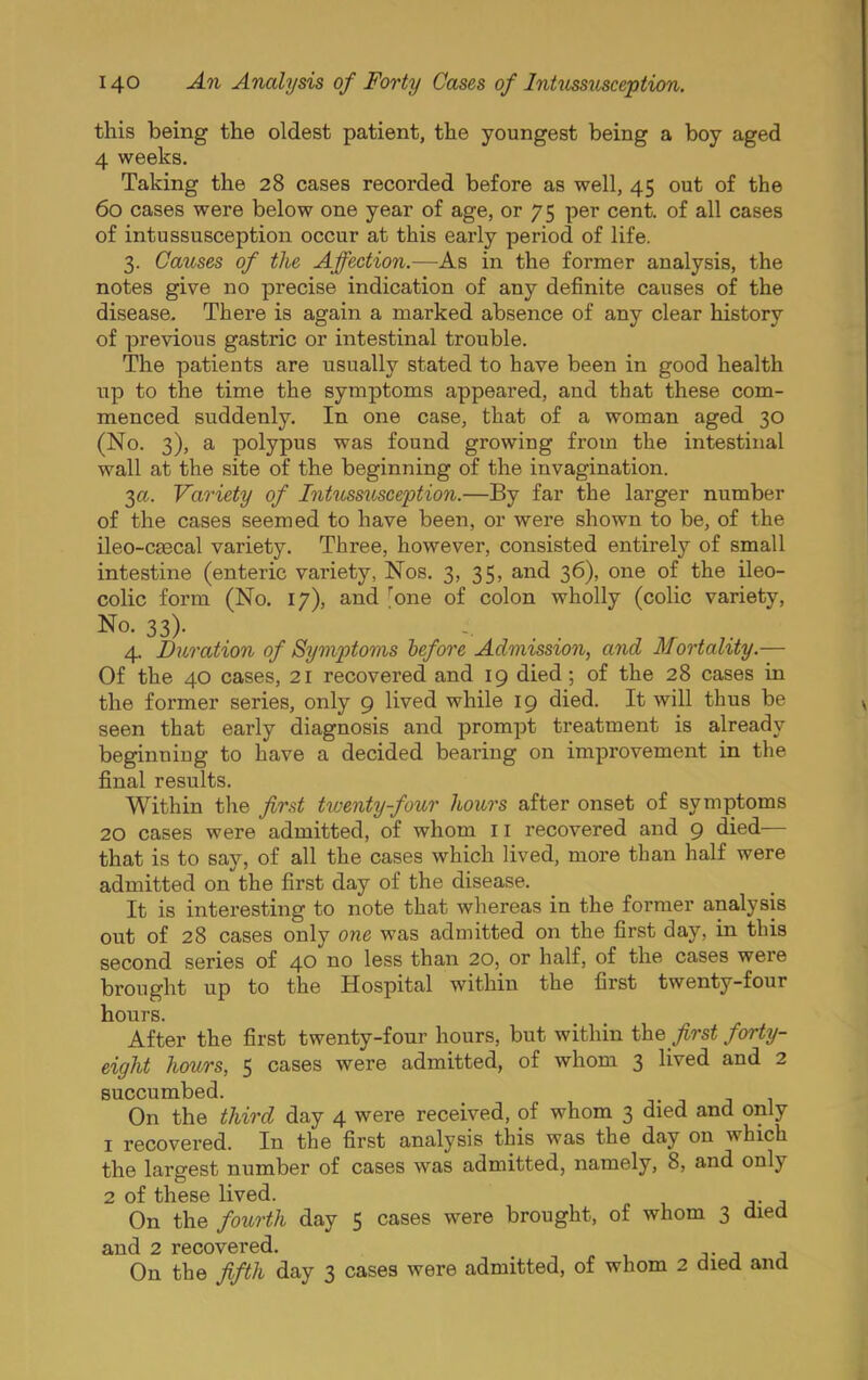 this being the oldest patient, the youngest being a boy aged 4 weeks. Taking the 28 cases recorded before as well, 45 out of the 60 cases were below one year of age, or 75 per cent, of all cases of intussusception occur at this early period of life. 3. Causes of the Affection.—As in the former analysis, the notes give no precise indication of any definite causes of the disease. There is again a marked absence of any clear history of previous gastric or intestinal trouble. The patients are usually stated to have been in good health up to the time the symptoms appeared, and that these com- menced suddenly. In one case, that of a woman aged 30 (No. 3), a polypus was found growing from the intestinal wall at the site of the beginning of the invagination. 3a. Variety of Intussusception.—By far the larger number of the cases seemed to have been, or were shown to be, of the ileo-C80cal variety. Three, however, consisted entirely of small intestine (enteric variety, Nos. 3, 35, and 36), one of the ileo- colic form (No. 17), and Ione of colon wholly (colic variety. No. 33). 4. Duration of Symptoms hefore Admission, and Mortality.— Of the 40 cases, 21 recovered and 19 died ; of the 28 cases in the former series, only 9 lived while 19 died. It will thus be seen that early diagnosis and prompt treatment is already beginning to have a decided bearing on improvement in the final results. Within tlie first twenty-four hours after onset of symptoms 20 cases were admitted, of whom 11 recovered and 9 died— that is to say, of all the cases which lived, more than half were admitted on the first day of the disease. It is interesting to note that whereas in the former analysis out of 28 cases only one was admitted on the first day, in this second series of 40 less than 20, or half, of the cases were brought up to the Hospital within the first twenty-four hours. After the first twenty-four hours, but within first forty- eight hours, 5 cases were admitted, of whom 3 lived and 2 succumbed. t j j 1 On the third day 4 were received, of whom 3 died and only 1 recovered. In the first analysis this was the day on which the largest number of cases was admitted, namely, 8, and only 2 of these lived. On the fourth day 5 cases were brought, of whom 3 died £Lnd 2 rGCOV©T*6d* On the fifth day 3 cases were admitted, of whom 2 died and