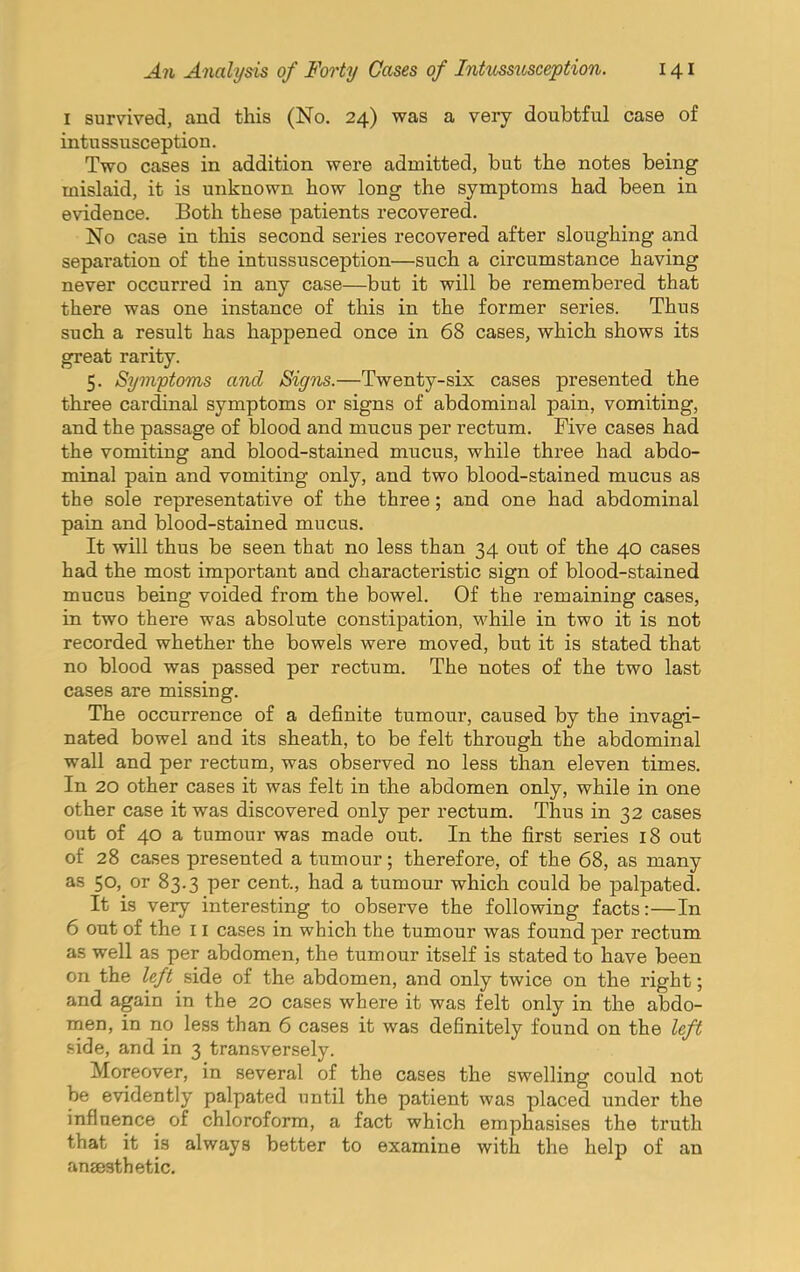 I survived, and this (No. 24) was a very doubtful case of intussusception. Two cases in addition were admitted, but the notes being mislaid, it is unknown how long the symptoms had been in evidence. Both these patients recovered. No case in this second series recovered after sloughing and separation of the intussusception—such a circumstance having never occurred in any case—but it will be remembered that there was one instance of this in the former series. Thus such a result has happened once in 68 cases, which shows its great rarity. 5. Symptoms and Signs.—Twenty-six cases presented the three cardinal symptoms or signs of abdominal pain, vomiting, and the passage of blood and mucus per rectum. Five cases had the vomiting and blood-stained mucus, while three had abdo- minal pain and vomiting only, and two blood-stained mucus as the sole representative of the three; and one had abdominal pain and blood-stained mucus. It will thus be seen that no less than 34 out of the 40 cases had the most important and characteristic sign of blood-stained mucus being voided from the bowel. Of the remaining cases, in two there was absolute constipation, while in two it is not recorded whether the bowels were moved, but it is stated that no blood was passed per rectum. The notes of the two last cases are missing. The occurrence of a definite tumour, caused by the invagi- nated bowel and its sheath, to be felt through the abdominal wall and per rectum, was observed no less than eleven times. In 20 other cases it was felt in the abdomen only, while in one other case it was discovered only per rectum. Thus in 32 cases out of 40 a tumour was made out. In the first series 18 out of 28 cases presented a tumour; therefore, of the 68, as many as 50, or 83.3 per cent., had a tumour which could be palpated. It is very interesting to observe the following facts:—In 6 out of the 11 cases in which the tumour was found per rectum as well as per abdomen, the tumour itself is stated to have been on the left side of the abdomen, and only twice on the right; and again in the 20 cases where it was felt only in the abdo- men, in no less than 6 cases it was definitely found on the left side, and in 3 transversely. Moreover, in several of the cases the swelling could not be evidently palpated until the patient was placed under the influence of chloroform, a fact which emphasises the truth that it is always better to examine with the help of an ansesthetic.