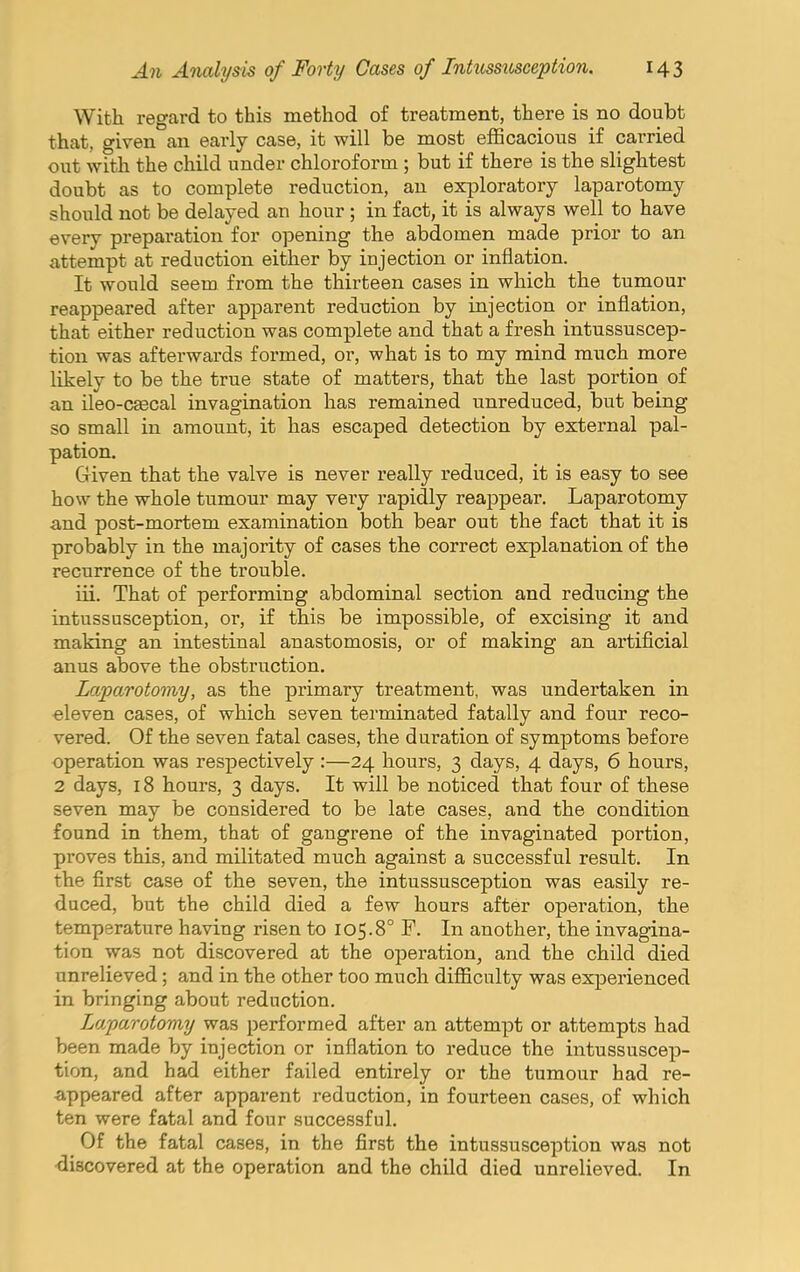 With regard to this method of treatment, there is no doubt that, given an early case, it will be most efficacious if carried out with the child under chloroform ; but if there is the slightest doubt as to complete reduction, an exploratory laparotomy should not be delayed an hour ; in fact, it is always well to have every preparation for opening the abdomen made prior to an attempt at reduction either by injection or inflation. It would seem from the thirteen cases in which the tumour reappeared after apparent reduction by injection or inflation, that either reduction was complete and that a fresh intussuscep- tion was afterwards formed, or, what is to my mind much more likely to be the true state of matters, that the last portion of an ileo-csecal invagination has remained unreduced, but being so small in amount, it has escaped detection by external pal- pation. Given that the valve is never really reduced, it is easy to see how the whole tumour may very rapidly reappear. Laparotomy and post-mortem examination both bear out the fact that it is probably in the majority of cases the correct explanation of the recurrence of the trouble. iii. That of performing abdominal section and reducing the intussusception, or, if this be impossible, of excising it and making an intestinal anastomosis, or of making an artificial anus above the obstruction. Laparotomy, as the primary treatment, was undertaken in eleven cases, of which seven terminated fatally and four reco- vered. Of the seven fatal cases, the duration of symptoms before operation was respectively :—24 hours, 3 days, 4 days, 6 hours, 2 days, 18 hours, 3 days. It will be noticed that four of these seven may be considered to be late cases, and the condition found in them, that of gangrene of the invaginated portion, proves this, and militated much against a successful result. In the first case of the seven, the intussusception was easily re- duced, but the child died a few hours after operation, the temperature having risen to 105.8° F. In another, the invagina- tion was not discovered at the operation, and the child died unrelieved; and in the other too much difficulty was experienced in bringing about reduction. Laparotomy was performed after an attempt or attempts had been made by injection or inflation to reduce the intussuscep- tion, and had either failed entirely or the tumour had re- ■appeared after apparent reduction, in fourteen cases, of which ten were fatal and four successful. Of the fatal cases, in the first the intussusception was not discovered at the operation and the child died unrelieved. In