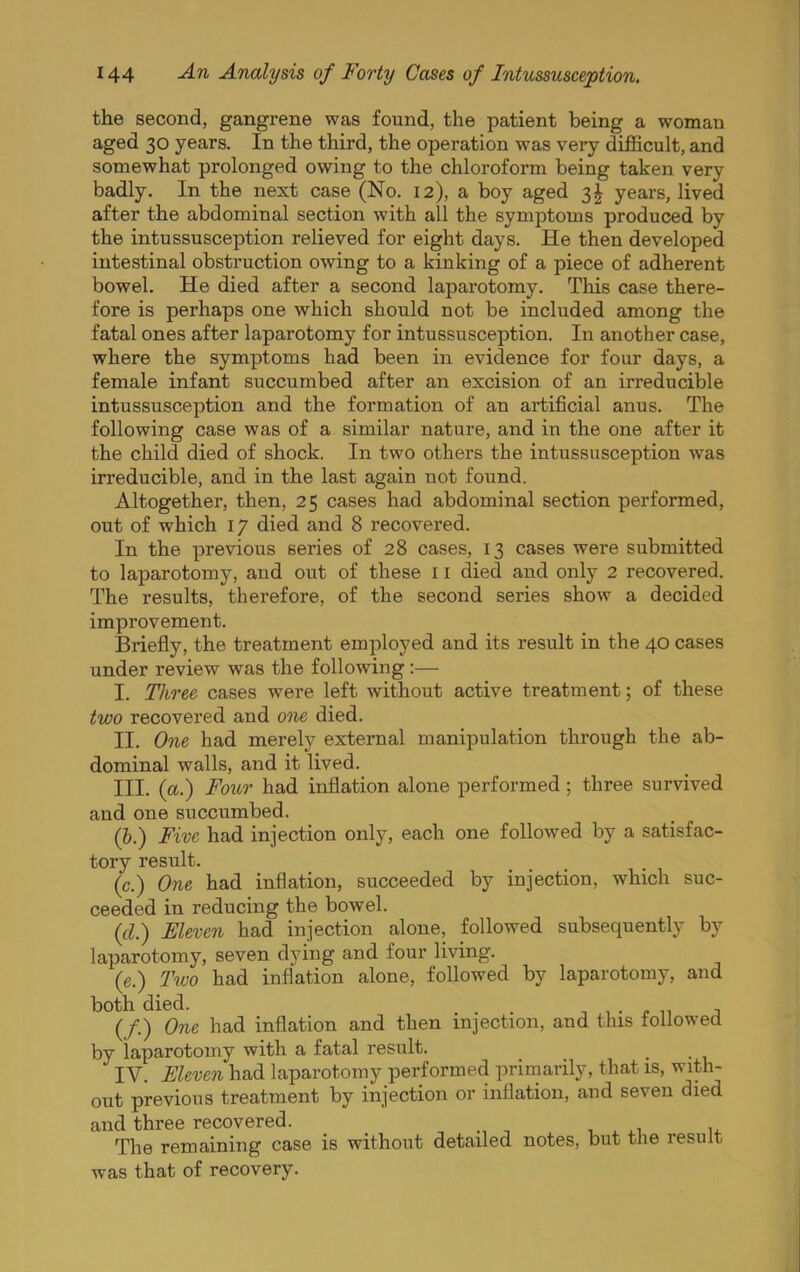 the second, gangrene was found, the patient being a woman aged 30 years. In the third, the operation was very difficult, and somewhat prolonged owing to the chloroform being taken very badly. In the next case (No. 12), a boy aged years, lived after the abdominal section with all the symptoms produced by the intussusception relieved for eight days. He then developed intestinal obstruction owing to a kinking of a piece of adherent bowel. He died after a second lapai’otomy. This case there- fore is perhaps one which should not be included among the fatal ones after laparotomy for intussusception. In another case, where the symptoms had been in evidence for four days, a female infant succumbed after an excision of an irreducible intussusception and the formation of an artificial anus. The following case was of a similar nature, and in the one after it the child died of shock. In two others the intussusception was irreducible, and in the last again not found. Altogether, then, 25 cases had abdominal section performed, out of which 17 died and 8 recovered. In the previous series of 28 cases, 13 cases were submitted to laparotomy, and out of these 11 died and only 2 recovered. The results, therefore, of the second series show a decided improvement. Briefly, the treatment employed and its result in the 40 cases under review was the following;— I. Three cases were left without active treatment; of these two recovered and one died. II. One had merely external manipulation through the ab- dominal walls, and it lived. III. (a.) Foicr had inflation alone performed; three survived and one succumbed. (&.) Five had injection only, each one followed by a satisfac- tory result. (c.) One had inflation, succeeded by injection, which suc- ceeded in reducing the bowel. {cl.) Eleven had injection alone, followed subsequently by laparotomy, seven dying and four living. (e.) Two had inflation alone, followed by laparotomy, and both died. _ . n , • r n j (/.) One had inflation and then injection, and this tollowed by laparotomy with a fatal result. IV. Eleven had laparotomy performed primarily, that is, with- out previous treatment by injection or inflation, and seven died and three recovered. The remaining case is without detailed notes, but the result was that of recovery.