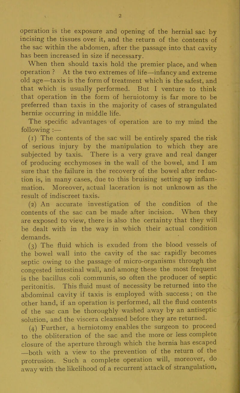 operation is the exposure and opening of the hernial sac by incising the tissues over it, and the return of the contents of the sac within the abdomen, after the passage into that cavity has been increased in size if necessary. When then should taxis hold the premier place, and when operation ? At the two extremes of life—infancy and extreme old age—taxis is the form of treatment which is the safest, and that which is usually performed. But I venture to think that operation in the form of herniotomy is far more to be preferred than taxis in the majority of cases of strangulated hernise occurring in middle life. The specific advantages of operation are to my mind the following ;— (1) The contents of the sac will be entirely spared the risk of serious injury by the manipulation to which they are subjected by taxis. There is a very grave and real danger of producing ecchymoses in the wall of the bowel, and I am sure that the failure in the recovery of the bowel after reduc- tion is, in many cases, due to this bruising setting up inflam- mation. Moreover, actual laceration is not unknown as the result of indiscreet taxis. (2) An accurate investigation of the condition of the contents of the sac can be made after incision. When they are exposed to view, there is also the certainty that they will be dealt with in the way in which their actual condition demands. (3) The fluid which is exuded from the blood vessels of the bowel wall into the cavity of the sac rapidly becomes septic owing to the passage of micro-organisms through the congested intestinal wall, and among these the most frequent is the bacillus coli communis, so often the producer of septic peritonitis. This fluid must of necessity be returned into the abdominal cavity if taxis is employed with success ; on the other hand, if an operation is performed, all the fluid contents of the sac can be thoroughly washed away by an antiseptic solution, and the viscera cleansed before they are returned. (4) Further, a herniotomy enables the surgeon to proceed to the obliteration of the sac and the more or less complete closure of the aperture through which the hernia has escaped —both with a view to the prevention of the return of the protrusion. Such a complete operation will, moreover, do away with the likelihood of a recurrent attack of strangulation.