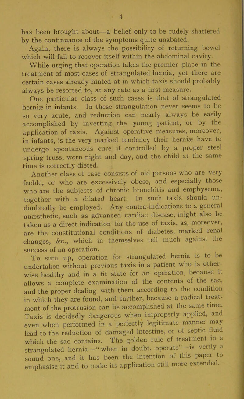 has been brought about—a belief only to be rudely shattered by the continuance of the symptoms quite unabated. Again, there is always the possibility of returning bowel which will fail to recover itself within the abdominal cavity. While urging that operation takes the premier place in the treatment of most cases of strangulated hernia, yet there are certain cases already hinted at in which taxis should probably always be resorted to, at any rate as a first measure. One particular class of such cases is that of strangulated hernige in infants. In these strangulation never seems to be so very acute, and reduction can nearly always be easily accomplished by inverting the young patient, or by the application of taxis. Against operative measures, moreover, in infants, is the very marked tendency their herniae have to undergo spontaneous cure if controlled by a proper steel spring truss, worn night and day, and the child at the same time is correctly dieted. Another class of case consists of old persons who are very feeble, or who are excessively obese, and especially those who are the subjects of chronic bronchitis and emphysema, together with a dilated heart. In such taxis should un- doubtedly be employed. Any contra-indications to a general anaesthetic, such as advanced cardiac disease, might also be taken as a direct indication for the use of taxis, as, moreover, are the constitutional conditions of diabetes, marked renal changes, &c., which in themselves tell much against the success of an operation. To sum up, operation for strangulated hernia is to be undertaken without previous taxis in a patient who is other- wise healthy and in a fit state for an operation, because it allows a complete examination of the contents of the sac, and the proper dealing with them according to the condition in which they are found, and further, because a radical treat- ment of the protrusion can be accomplished at the same time. Taxis is decidedly dangerous when improperly applied, and even when performed in a perfectly legitimate manner may lead to the reduction of damaged intestine, or of septic fluid which the sac contains. The golden rule of treatment in a strangulated hernia— when in doubt, operate”—is verily a sound one, and it has been the intention of this paper to emphasise it and to make its application still more extended.