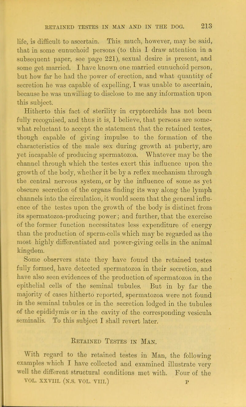 life, is difficult to ascertain. This much, however, may be said, that iu some eunuchoid persons (to this I draw attention in a subsequent paper, see page 221), sexual desire is present, and some get married. I have known one married eunuchoid person, but how far he had the power of erection, and what quantity of secretion he was capable of expelling, I was unable to ascertain, because he was unwilling to disclose to me any information upon this subject. Hitherto this fact of sterility in cryptorchids has not been fully recognised, and thus it is, I believe, that persons are some- what reluctant to accept the statement that the retained testes, though capable of giving impulse to the formation of the characteristics of the male sex during growth at puberty, are yet incapable of producing spermatozoa. Whatever may be the channel through which the testes exert this influence upon the growth of the body, whether it be by a reflex mechanism through the central nervous system, or by the influence of some as yet obscure secretion of the oi'gans finding its way along the lymph channels into the circulation, it would seem that the general influ- ence of the testes upon the growth of the body is distinct from its spermatozoa-producing power; and further, that the exercise of the former function necessitates less expenditure of energy than the production of sperm-cells which may be regarded as the most highly differentiated and power-giving cells in the animal kingdom. Some observers state they have found the retained testes fully formed, have detected spermatozoa in their secretion, and have also seen evidences of the production of spermatozoa in the epithelial cells of the seminal tubules. But in by far the majority of cases hitherto reported, spermatozoa were not found in the seminal tubules or in the secretion lodged in the tubules of the epididymis or in the cavity of the corresponding vesicula seminalis. To this subject I shall revert later. Eetained Testes in Man. With regard to the retained testes in Man, the following examples which I have collected and examined illustrate very well the different structural conditions met with. Four of the VOL. XXVIII. (N.S. VOL. VIII.) P