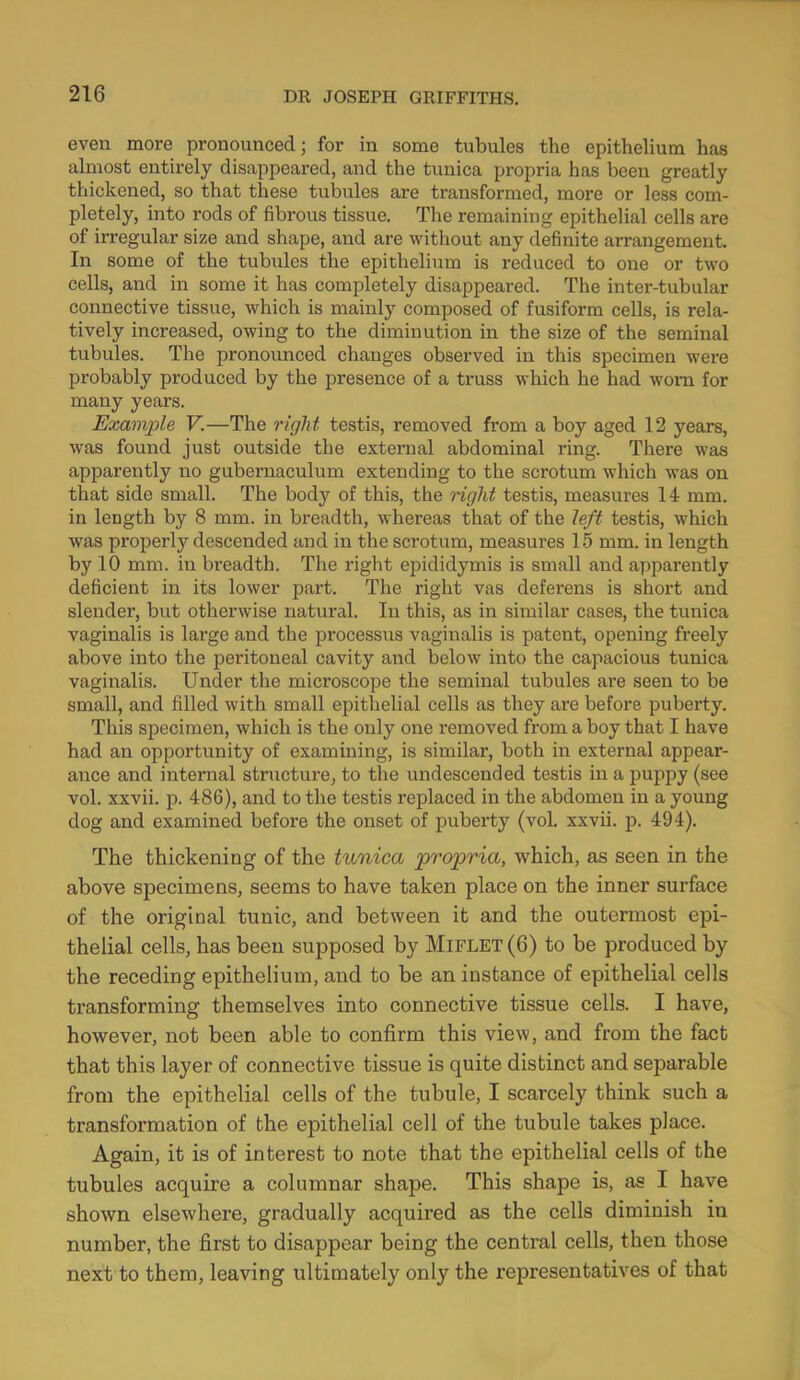 even more pronounced; for in some tubules the epithelium has almost entirely disappeared, and the tunica propria has been greatly thickened, so that these tubules are transformed, more or less com- pletely, into rods of fibrous tissue. The remaining epithelial cells are of irregular size and shape, and are without any definite arrangement. In some of the tubules the epithelium is reduced to one or two cells, and in some it has completely disappeared. The inter-tubular connective tissue, which is mainly composed of fusiform cells, is rela- tively increased, owing to the diminution in the size of the seminal tubules. The pronounced changes observed in this specimen were probably produced by the presence of a truss which he had worn for many years. Example V.—The right testis, removed from a boy aged 12 years, was found just outside the external abdominal ring. There was apparently no gubernaculum extending to the scrotum which was on that side small. The body of this, the right testis, measures 14 mm. in length by 8 mm. in breadth, whereas that of the left testis, which was properly descended and in the scrotum, measures 15 mm. in length by 10 mm. in breadth. The right epididymis is small and apparently deficient in its lower part. The right vas deferens is short and slender, but otherwise natural. In this, as in similar cases, the tunica vaginalis is large and the processus vaginalis is patent, opening freely above into the peritoneal cavity and below into the capacious tunica vaginalis. Under the microscope the seminal tubules are seen to be small, and filled with small epithelial cells as they are before puberty. This specimen, which is the only one removed from a boy that I have had an opportunity of examining, is similar, both in external appear- ance and internal structure, to the undescended testis in a puppy (see vol. xxvii. p. 486), and to the testis replaced in the abdomen in a young dog and examined before the onset of puberty (vol. xxvii. p. 494). The thickening of the tunica propria, which, as seen in the above specimens, seems to have taken place on the inner surface of the original tunic, and between it and the outermost epi- thelial cells, has been supposed by Miflet (6) to be produced by the receding epithelium, and to be an instance of epithelial cells transforming themselves into connective tissue cells. I have, however, not been able to confirm this view, and from the fact that this layer of connective tissue is quite distinct and separable from the epithelial cells of the tubule, I scarcely think such a transformation of the epithelial cell of the tubule takes place. Again, it is of interest to note that the epithelial cells of the tubules acquire a columnar shape. This shape is, as I have shown elsewhere, gradually acquired as the cells diminish iu number, the first to disappear being the central cells, then those next to them, leaving ultimately only the representatives of that