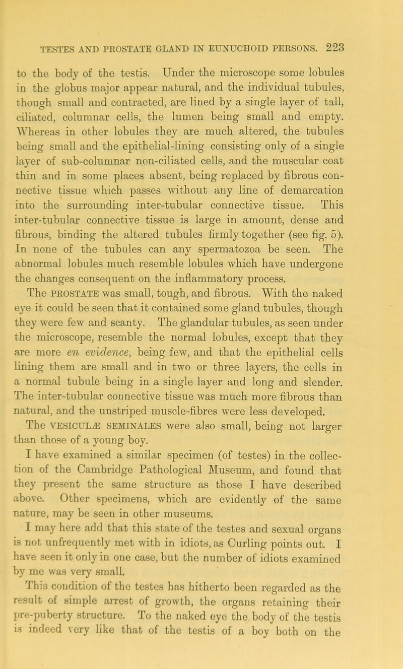 to the body of the testis. Under the microscope some lobules in the globus major appear natural, and the individual tubules, though small and contracted, are lined by a single layer of tall, ciliated, columnar cells, the lumen being small and empty. Whereas in other lobules they are much altered, the tubules being small and the epithelial-lining consisting only of a single layer of sub-columnar non-ciliated cells, and the muscular coat thin and in some places absent, being replaced by fibrous con- nective tissue which passes without any line of demarcation into the surrounding inter-tubular connective tissue. This inter-tubular connective tissue is large in amount, dense and fibrous, binding the altered tubules firmly together (see fig. 5). In none of the tubules can any spermatozoa be seen. The abnormal lobules much resemble lobules which have undergone the changes consequent on the inflammatory process. The prostate was small, tough, and fibrous. With the naked eye it could be seen that it contained some gland tubules, though they were few and scanty. The glandular tubules, as seen under the microscope, resemble the normal lobules, except that they are more en evidence, being few, and that the epithelial cells lining them are small and in two or three layers, the cells in a normal tubule being in a single layer and long and slender. The inter-tubular connective tissue was much more fibrous than natural, and the unstriped muscle-fibres were less developed. The VESICULJ5 SEMINALES were also small, being not larger than those of a young boy. I have examined a similar specimen (of testes) in the collec- tion of the Cambridge Pathological Museum, and found that they present the same structure as those I have described above. Other specimens, which are evidently of the same nature, may be seen in other museums. I may here add that this state of the testes and sexual organs is not unfrequently met with in idiots, as Curling points out. I have seen it only in one case, but the number of idiots examined by me was very small. This condition of the testes has hitherto been regarded as the result of simple arrest of growth, the organs retaining their pre-puberty structure. To the naked eye the body of the testis is indeed very like that of the testis of a boy both on the