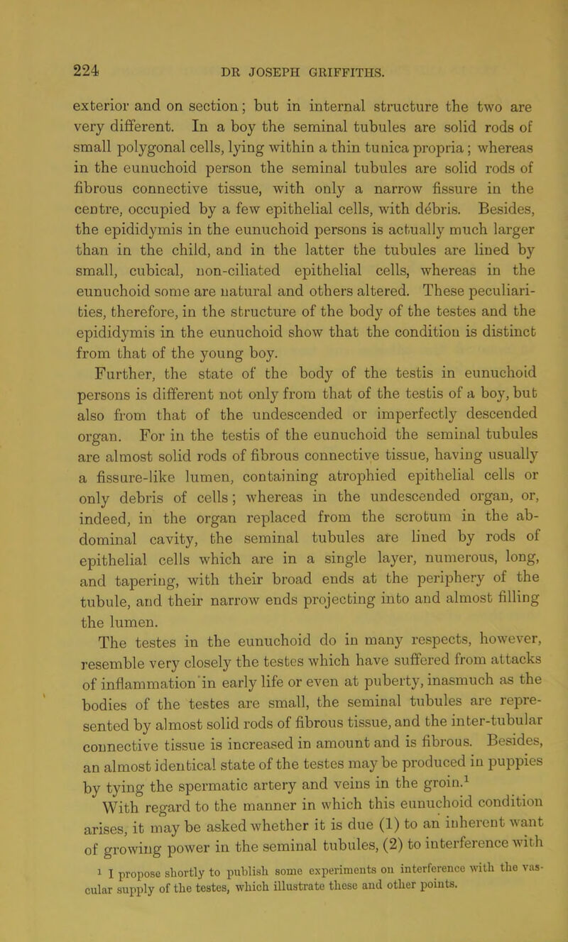 exterior and on section; but in internal structure the two are very different. In a boy the seminal tubules are solid rods of small polygonal cells, lying within a thin tunica propria; whereas in the eunuchoid person the seminal tubules are solid rods of fibrous connective tissue, with only a narrow fissure in the centre, occupied by a few epithelial cells, with debris. Besides, the epididymis in the eunuchoid persons is actually much larger than in the child, and in the latter the tubules are lined by small, cubical, non-ciliated epithelial cells, whereas in the eunuchoid some are natural and others altered. These peculiari- ties, therefore, in the structure of the body of the testes and the epididymis in the eunuchoid show that the condition is distinct from that of the young boy. Further, the state of the body of the testis in eunuchoid persons is different not only from that of the testis of a boy, but also from that of the undescended or imperfectly descended organ. For in the testis of the eunuchoid the seminal tubules are almost solid rods of fibrous connective tissue, having usually a fissure-like lumen, containing atrophied epithelial cells or only debris of cells; whereas in the undescended organ, or, indeed, in the organ replaced from the scrotum in the ab- dominal cavity, the seminal tubules are lined by rods of epithelial cells which are in a single layer, numerous, long, and tapering, with their broad ends at the periphery of the tubule, and their narrow ends projecting into and almost filling the lumen. The testes in the eunuchoid do in many respects, however, resemble very closely the testes which have suffered from attacks of inflammation in early life or even at puberty, inasmuch as the bodies of the testes are small, the seminal tubules are repre- sented by almost solid rods of fibrous tissue, and the inter-tubular connective tissue is increased in amount and is fibrous. Besides, an almost identical state of the testes may be produced in puppies by tying the spermatic artery and veins in the grom.1 With regard to the manner in which this eunuchoid condition arises, it may be asked whether it is due (1) to an inherent want of growing power in the seminal tubules, (2) to interference with 1 I propose shortly to publish some experiments on interference with the vas- cular supply of the testes, which illustrate these and other points.