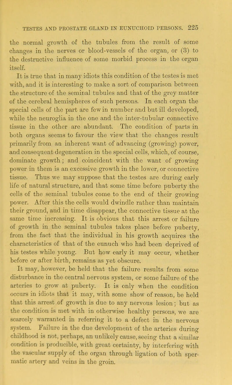 the normal growth of the tubules from the result of some changes in the nerves or blood-vessels of the organ, or (3) to the destructive influence of some morbid process in the organ itself. It is true that in many idiots this condition of the testes is met with, and it is interesting to make a sort of comparison between the structure of the seminal tubules and that of the grey matter of the cerebral hemispheres of such persons. In each organ the special cells of the part are few in number and but ill developed, while the neuroglia in the one and the inter-tubular connective tissue in the other are abundant. The condition of parts in both organs seems to favour the view that the changes result primarily from an inherent want of advancing (growing) power, and consequent degeneration in the special cells, which, of course, dominate growth ; and coincident with the want of growing power in them is an excessive growth in the lower, or connective tissue. Thus we may suppose that the testes are during early life of natural structure, and that some time before puberty the cells of the seminal tubules come to the end of their growing power. After this the cells would dwindle rather than maintain their ground, and in time disappear, the connective tissue at the same time increasing. It is obvious that this arrest or failure of growth in the seminal tubules takes place before puberty, from the fact that the individual in his growth acquires the characteristics of that of the eunuch who had been deprived of his testes while young. But how early it may occur, whether before or after birth, remains as yet obscure. It may, however, be held that the failure results from some disturbance in the central nervous system, or some failure of the arteries to grow at puberty. It is only when the condition occurs in idiots that it may, with some show of reason, be held that this arrest of growth is due to any nervous lesion; but as the condition is met with in otherwise healthy persons, we are scarcely warranted in referring it to a defect in the nervous system. Failure in the due development of the arteries during childhood is not, perhaps, an unlikely cause, seeing that a similar condition is producible, with great certainty, by interfering with the vascular supply of the organ through ligation of both sper- matic artery and veins in the groin.