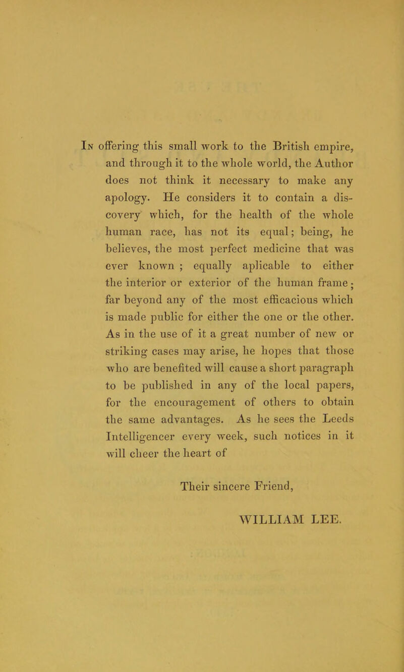 In offering this small work to the British empire, and through it to the whole world, the Author does not think it necessary to make any apology. He considers it to contain a dis- covery which, for the health of the whole human race, has not its equal; being, he believes, the most perfect medicine that was ever known ; equally apHcable to either the interior or exterior of the human frame; far beyond any of the most efficacious which is made public for either the one or the other. As in the use of it a great number of new or striking cases may arise, he hopes that those who are benefited will cause a short paragraph to be published in any of the local papers, for the encouragement of others to obtain the same advantages. As he sees the Leeds Intelligencer every week, such notices in it will cheer the heart of Their sincere Friend, WILLIAM LEE.