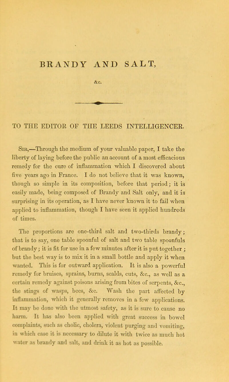 BRANDY AND SALT, &C. TO THE EDITOR OF THE LEEDS INTELLIGENCER. Sir,—Tlirough the medium of your valuable paper, I take the liberty of laying before the public an account of a most efficacious remedy for the cure of inflammation which I discovered about five years ago in France. I do not believe that it was known, though so simple in its composition, before that period; it is easily made, being composed of Brandy and Salt only, and it is surprising in its operation, as I have never known it to fail when applied to inflammation, though I have seen it applied hundreds of times. Tlie proportions are one-third salt and two-thirds brandy; that is to say, one table spoonful of salt and two table spoonfuls of brandy; it is fit for use in a few minutes after it is put together ; but the best way is to mix it in a small bottle and apply it when wanted. This is for outward application. It is also a powerful remedy for bruises, sprains, burns, scalds, cuts, &c., as well as a certain remedy against poisons arising from bites of serpents, &c., the stings of wasps, bees, &c. Wash the part affected by inflammation, wliich it generally removes in a few applications. It may be done with the utmost safety, as it is sure to cause no harm. It has also been applied with great success in boAvel complaints, such as cholic, cholera, violent purging and vomiting, in which case it is necessary to dilute it with twice as much hot water as brandy and salt, and drink it as hot as possible.