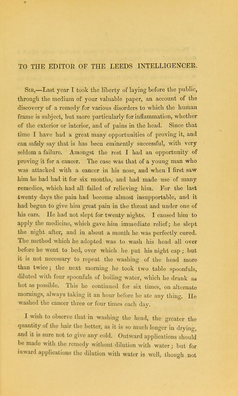 TO THE EDITOR OF THE LEEDS INTELLIGENCER. Sir,—Last year I took the liberty of laying before tbe public, through the medium of your valuable paper, an account of the discovery of a remedy for various disorders to which the human frame is subject, but more particularly for inflammation, whether of the exterior or interior, and of pains in the head. Since that time I have had a great many opportunities of proving it, and can safely say that is has been eminently successful, with very seldom a failure. Amongst the rest I had an opportunity of proving it for a cancer. The case was that of a young man who was attacked with a cancer in his nose, and when I first saw him he had had it for six months, and had made use of many remedies, which had all failed of relieving him. For tbe last twenty days the pain had become almost insupportable, and it had begun to give him great pain in the throat and under one of his ears. He had not slept for twenty nights. I caused him to apply the medicine, which gave him immediate relief; he slept the night after, and in about a month he was perfectly cured. The method which he adopted was to wash his head all over before he went to bed, over which he put his night cap; but it is not necessary to repeat the washing of the head more than twice; the next morning lie took two table spoonfuls, diluted with four spoonfuls of boiling water, which he drank as hot as possible. This be continued for six times, on alternate mornings, always taking it an hour before be ate any thing. He washed the cancer three or four times each day. I wish to observe that in washing the head, the greater the quantity of the liair the better, as it is so much longer in drying, and it is sure not to give any cold. Outward applications should be made with the remedy witliout dilution with water; but for inward applications the dilution with water is well, though not