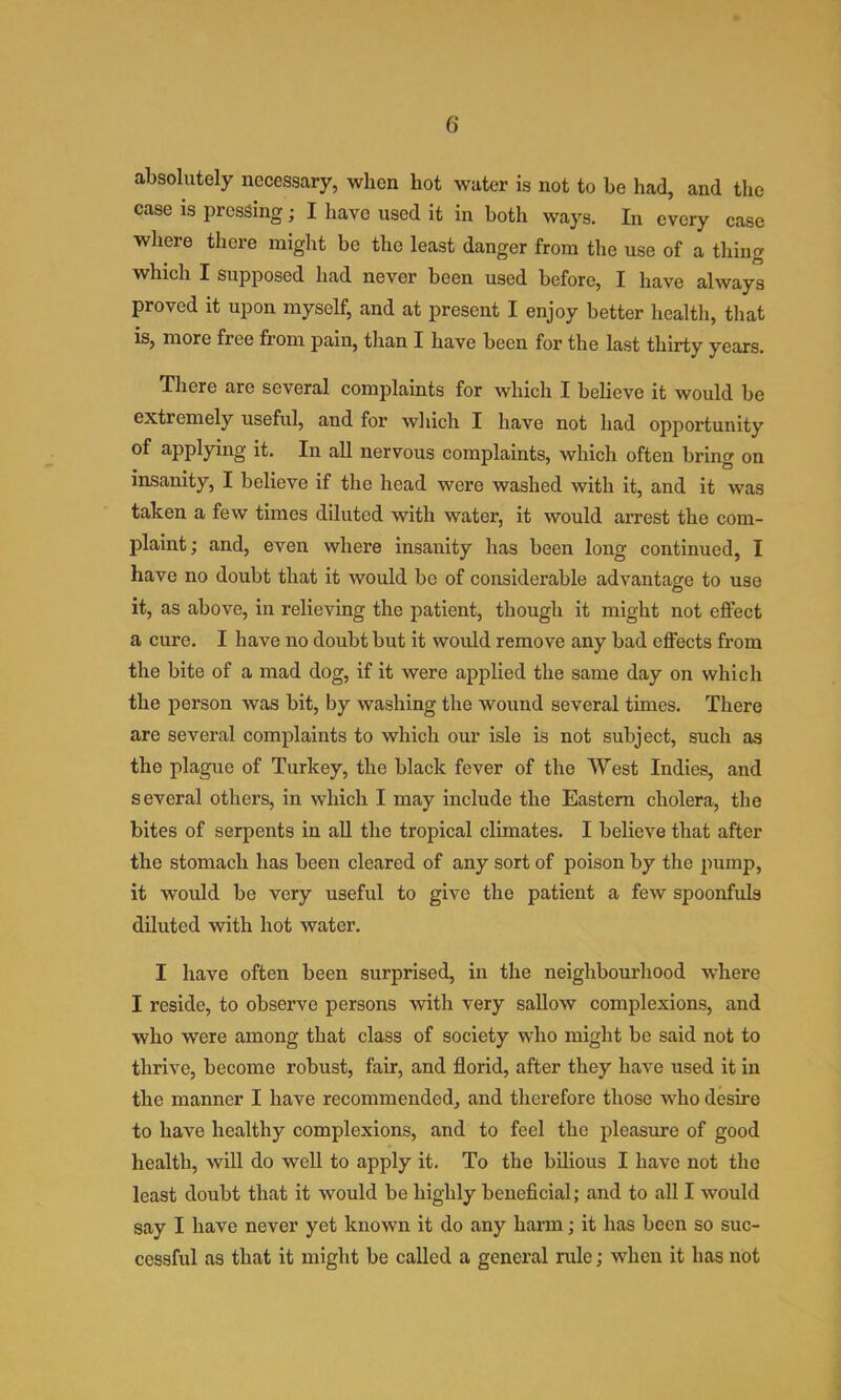 absolutely necessary, when hot water is not to be had, and the case IS pressing; I have used it in both ways. In every case where there might be the least danger from the use of a thing which I supposed had never been used before, I have always proved it upon myself, and at present I enjoy better health, that is, more free from pain, than I have been for the last thirty years. There are several complaints for which I believe it would be extremely useful, and for which I have not had opportunity of applying it. In all nervous complaints, which often bring on insanity, I believe if the head were washed with it, and it was taken a few times diluted with water, it would arrest the com- plaint; and, even where insanity has been long continued, I have no douht that it would be of considerable advantage to use it, as above, in relieving the patient, though it might not effect a cure. I have no doubt but it would remove any bad effects from the bite of a mad dog, if it were applied the same day on which the person was bit, by washing the wound several times. There are several complaints to which our isle is not subject, such as the plague of Turkey, the black fever of the West Indies, and several others, in which I may include the Eastern cholera, the bites of serpents in all the tropical climates. I believe that after the stomach has been cleared of any sort of poison by the pump, it would be very useful to give the patient a few spoonfuls diluted with hot water. I have often been surprised, in the neighbourhood where I reside, to observe persons with very sallow complexions, and who were among that class of society who might he said not to thrive, become robust, fair, and florid, after they have used it in the manner I have recommended, and therefore those who desire to have healthy complexions, and to feel the pleasure of good health, will do well to apply it. To the bilious I have not the least doubt that it would be highly beneficial; and to all I would say I have never yet known it do any harm; it has been so suc- cessful as that it might be called a general rule; when it has not