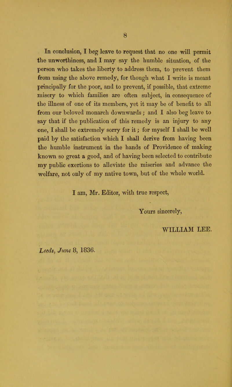 In conclusion, I beg leave to request that no one will permit the unworthinoss, and I may say the humble situation, of the person who takes the liberty to address them, to prevent them from using the above remedy, for though what I write is meant principally for the poor, and to prevent, if possible, that extreme misery to which families are often subject, in consequence of the illness of one of its members, yet it may be of benefit to all from our beloved monarch downwards; and I also beg leave to say that if the publication of this remedy is an injury to any one, I shall be extremely sorry for it; for myself I shall be well paid by the satisfaction which I shall derive from having been the humble instrument in the hands of Providence of making known so great a good, and of having been selected to contribute my public exertions to alleviate the miseries and advance the welfare, not only of my native town, but of the whole world. I am, Mr. Editor, with true respect. Yours sincerely, WILLIAM LEE. Leeds, Jtme 8, 1836.