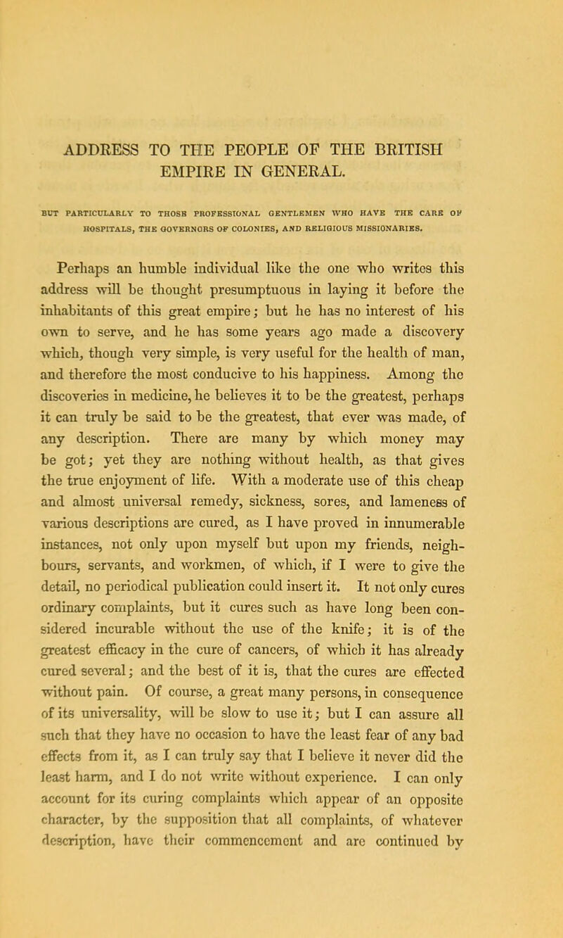 ADDRESS TO THE PEOPLE OF THE BRITISH EMPIRE IN GENERAL. BUT PARTICULARLY TO THOSB PROFESSIONAL GENTLEMEN WHO HAVE THE CARE OF HOSPITALS, THE GOVERNORS OF COLONIES, AND RELIGIOUS MISSIONARIES. Perhaps an humble individual like the one who writes this address will he thought presumptuous in laying it before the inhabitants of this great empire; but he has no interest of his own to serve, and he has some years ago made a discovery which, though very simple, is very useful for the health of man, and therefore the most conducive to his happiness. Among the discoveries in medicine, he believes it to be the greatest, perhaps it can truly be said to be the greatest, that ever was made, of any description. There are many by which money may be got; yet they are nothing without health, as that gives the true enjoyment of life. With a moderate use of this cheap and almost universal remedy, sickness, sores, and lameness of various descriptions are cured, as I have proved in innumerable instances, not only upon myself but upon my friends, neigh- boiu^, servants, and workmen, of which, if I were to give the detail, no periodical publication could insert it. It not only cures ordinary complaints, but it cures such as have long been con- sidered incurable without the use of the knife; it is of the greatest efl&cacy in the cure of cancers, of which it has already cured several; and the best of it is, that the cures are effected without pain. Of course, a great many persons, in consequence of its universality, will be slow to use it; but I can assure all such that they have no occasion to have the least fear of any bad effects from it, as I can truly say that I believe it never did the least harm, and I do not write without experience. I can only account for its curing complaints which appear of an opposite character, by the supposition that all complaints, of whatever description, have their commencement and are continued by