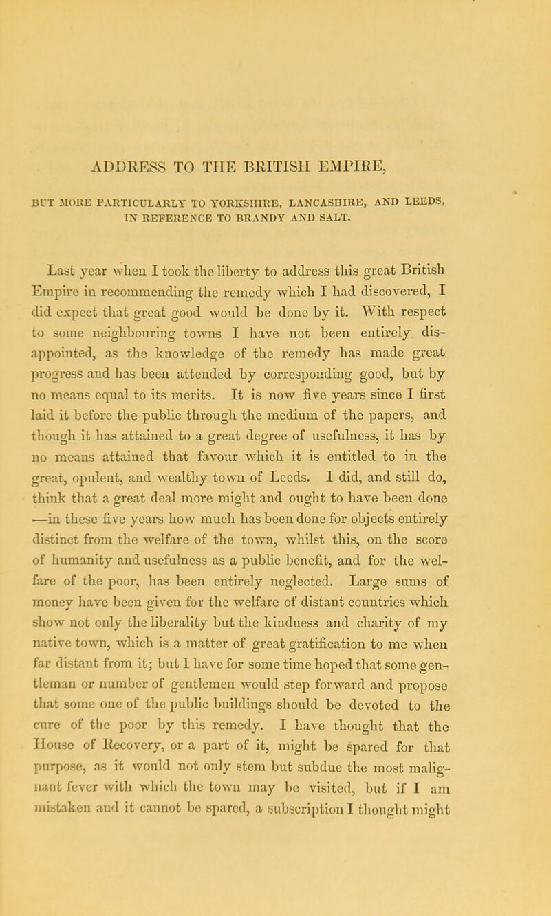 ADDRESS TO THE BRITISH EMPIRE, BUT MOKE PARTICULARLY TO YORKSHIRE, LANCASBIRE, AND LEEDS, IN REFERENCE TO BRANDY AND SALT. Last year when I took the liberty to address this great British Empire in recommending the remedy which I had discovered, I did expect that great good would be done by it. With respect to some neighbouring towns I have not been entirely dis- appointed, as the knowledge of the remedy has made great progress and has been attended by corresponding good, but by no means equal to its merits. It is now five years since I first laid it before the public through the medium of the papers, and though it has attained to a great degree of usefulness, it has by no moans attained that favour which it is entitled to in the great, opulent, and wealthy town of Leeds. I did, and still do, think that a great deal more might and ought to have been done —in these five years how much has been done for objects entirely distinct from the welfare of the town, whilst this, on the score of humanity and usefulness as a public benefit, and for the wel- fare of the poor, has been entirely neglected. Large sums of money have been given for the welfare of distant countries which show not only the liberality but the kindness and charity of my native town, which is a matter of great gratification to me when far distant from it; but I have for some time hoped that some gen- tleman or number of gentlemen would step forward and propose that some one of the public buildings should be devoted to the cure of the poor by this remedy. I have thought that the House of Recovery, or a part of it, might be spared for that purpose, as it would not only stem but subdue the most malig- nant fever with which the town may be visited, but if I am mistaken and it cannot be spared, a subscription I thought might