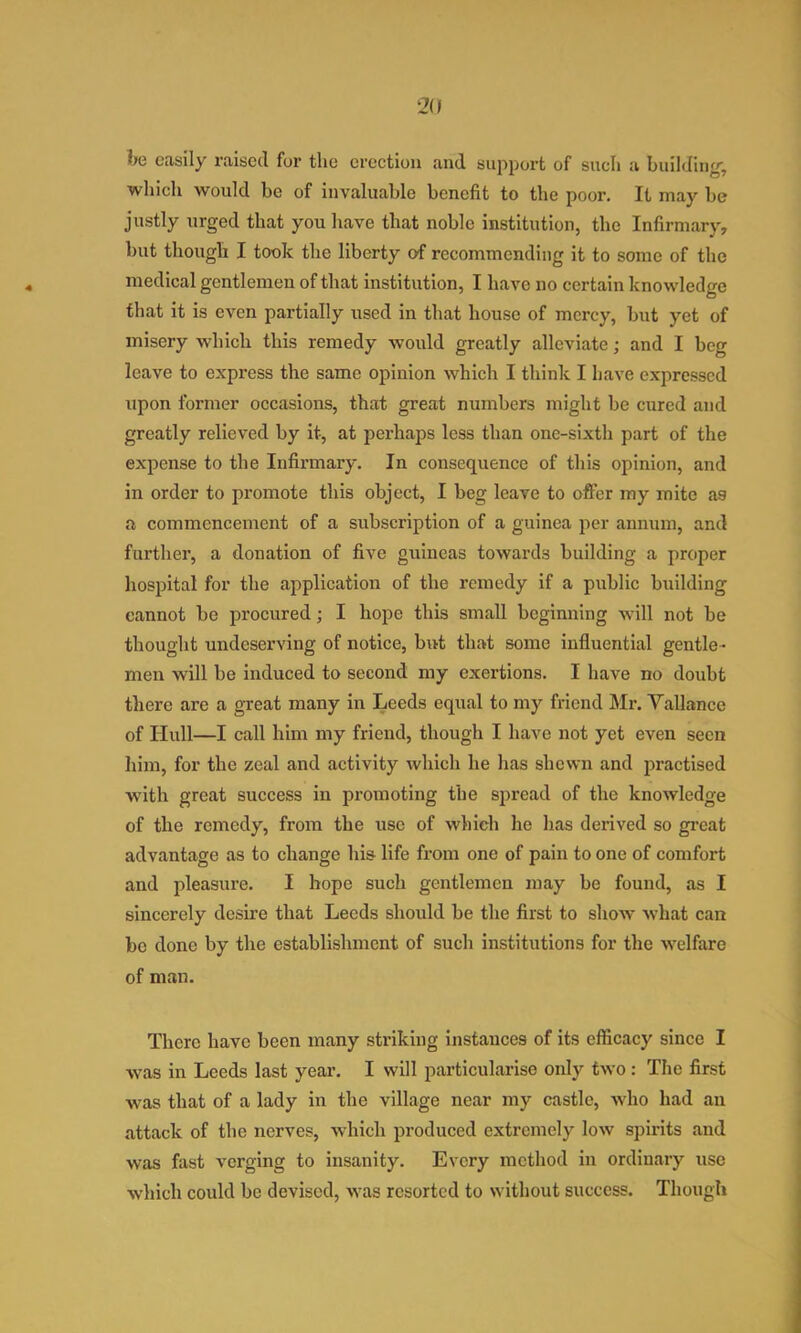 2(1 he easily raised for the erection and support of such a building’, which would be of invaluable benefit to the poor. It may be justly urged that you have that noble institution, the Infirmary, but though I took the liberty of recommending it to some of the medical gentlemen of that institution, I have no certain knowledge tliat it is even partially used in that house of mercy, but yet of misery which this remedy would greatly alleviate; and I beg leave to express the same opinion which I think I have expressed upon former occasions, that great numbers might be cured and greatly relieved by it, at perhaps less than one-sixth part of the expense to the Infirmary. In consequence of this opinion, and in order to promote this object, I beg leave to offer my mite as a commencement of a subscription of a guinea per annum, and further, a donation of five guineas towards building a proper hospital for the application of the remedy if a public building cannot be procured; I hope this small beginning will not be thought undeserving of notice, but that some influential gentle - men will be induced to second my exertions. I have no doubt there are a great many in Leeds equal to my friend Mr. Vallance of Hull—I call him my friend, though I have not yet even seen him, for the zeal and activity which he has shewn and practised with great success in promoting the spread of the knowledge of the remedy, from the use of which he has derived so great advantage as to change his life from one of pain to one of comfort and pleasure. I hope such gentlemen may be found, as I sincerely desire that Leeds should be the first to show what can be done by the establishment of such institutions for the welfare of man. There have been many striking instances of its efficacy since I was in Leeds last year. I will particularise only two: The first was that of a lady in the village near my castle, who had an attack of the nerves, which produced extremely low spirits and was fast verging to insanity. Every method in ordinary use which could be devised, was resorted to without success. Though