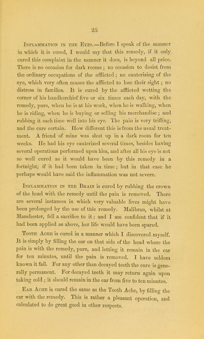 iNFL.vsrMATiON IN TITR Evep.—Boforc I spoak of the manner in which it is cured, I ■would say that this remedy, if it only cured this complaint in the manner it does, is beyond all price. There is no occasion for dark rooms ; no occasion to desist from the ordinary occupations of the afflicted; no cauterizing of the eye, -which very often causes the afflicted to lose their sight; no distress in families. It is cured by the afflicted wetting the comer of his handkerchief five or six times each day, with the remedy, pure, when he is at his work, when he is walking, when he is riding, when he is buying or selling his merchandise ; and rubbing it each time well into his eye. The pain is very trifling, and the cure certain. How different this is from the usual treat- ment. A friend of mine was shut up in a dark room for ten weeks. He had his eye cauterized several times, besides having- several operations performed upon him, and after all his eye is not so well cured as it would have been by this remedy in a fortnight; if it had been taken in time ; but in that case he perhaps would have said the inflammation was not severe. Inflamjiation in the Brain is cured by rubbing the crown of the head with the remedy until the pain is removed. There are several instances in which very valuable lives might have been prolonged by the use of this remedy. Malibran, whilst at Manchester, fell a sacrifice to it; and I am confident that if it had been applied as above, her life would have been spared. Tooth Ache is cured in a manner which I discovered myself. It is simply by filling the ear on that side of the head where the pain is with the remedy, pure, and letting it remain in the ear for ten minutes, until the pain is removed. I have seldom known it fail. For any other than decayed teeth the euro is gene- rally permanent. For decayed teeth it may return again upon taking cold ; it should remain in the car from five to ten minutes. Ear Ache is cured the same as the Tooth Ache, by filling the car with the remedy. Tliis is rather a pleasant operation, and calciflated to do great good in other respects.