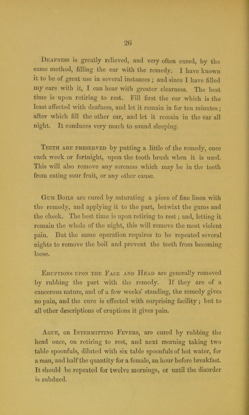 2() Deafness is greatly relieved, and very often enred, by the same method, filling the ear with the remedy. I have known it to be of great use in several instances; and since I have filled my ears with it, I can hear with greater clearness. The best time is upon retiring to rest. Fill first the ear Avhich is the least affected with deafness, and let it remain in for ten minutes; after which fill the other ear, and let it remain in the car all night. It conduces very mucli to sound sleeping. Teeth are preserved by putting a little of the remedy, once each week or fortnight, upon the tooth brush when it is used. This will also remove any soreness which may be in the teeth from eating sour fruit, or any other cause. Gum Boils are cured by saturating a piece of fine linen with the remedy, and applying it to the part, betwixt the gums and the cheek. The best time is upon retiring to rest; and, letting it remain the whole of the night, this will remove the most violent pain. But the same operation requires to be repeated several nights to remove the boil and prevent the teeth from becoming loose. Eruptions upon the Face and Head are generally removed by rubbing the part with the remedy. If they are of a cancerous nature, and of a few weeks’ standing, the remedy gives no pain, and the cure is effected with surprising facility; but to all other descriptions of eruptions it gives pain. Ague, or Intermitting Fevers, are cured by rubbing the head once, on retiring to rest, and next morning taking two table spoonfuls, diluted with six table spoonfuls of hot water, for a man, and half the quantity for a female, an hour before breakfast. It should be repeated for twelve mornings, or until the disorder is subdued.