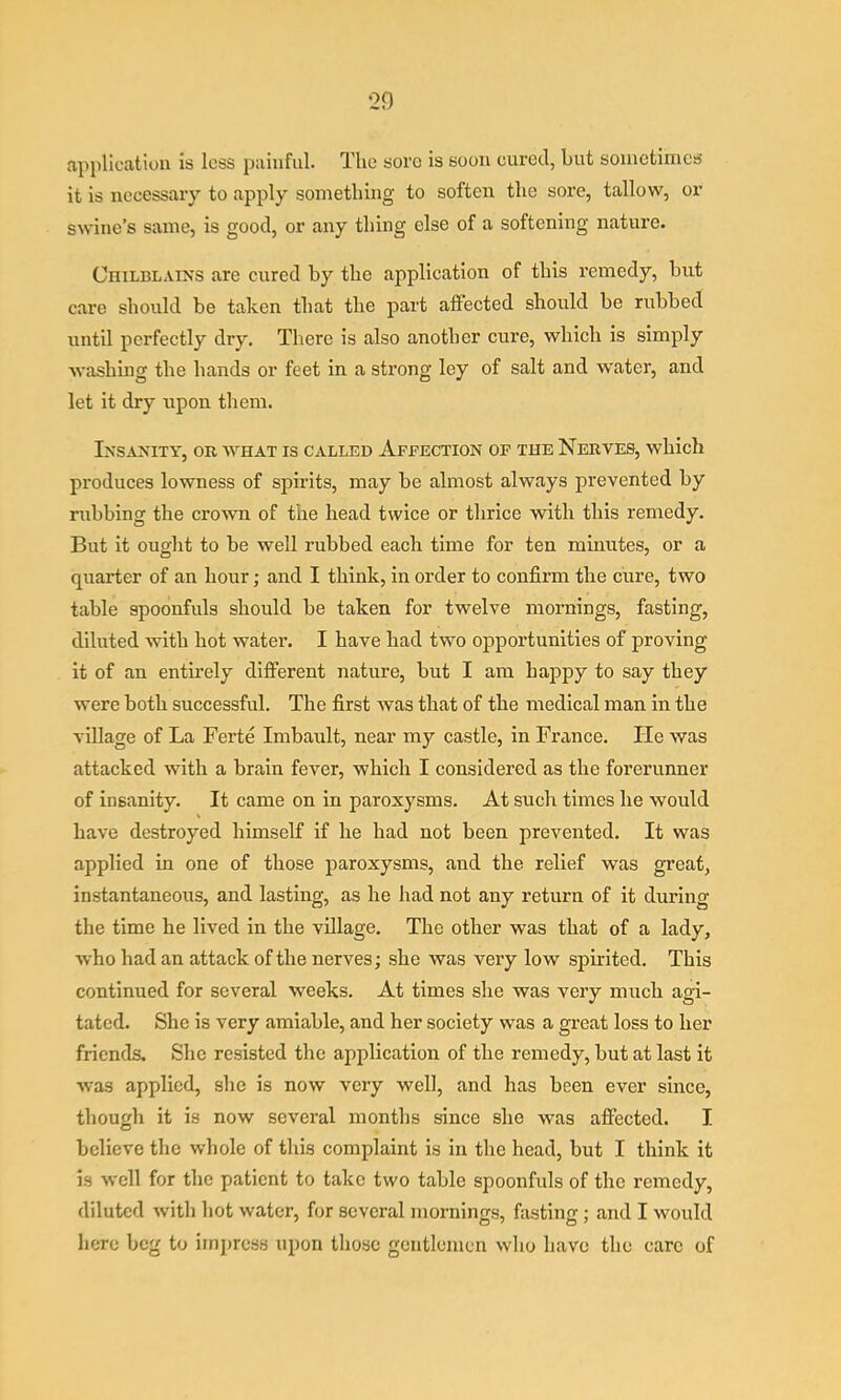 application is less painful. The sore is soon cured, but sometimes it is necessary to apply something to soften the sore, tallow, or swine’s same, is good, or any thing else of a softening nature. Chilblains are eured by the applieation of this remedy, but care should be taken that the part affected should be rubbed until perfectly dry. There is also another cure, which is simply washing the hands or feet in a strong ley of salt and water, and let it dry upon them. Insanity, or what is called Affection op the Nerves, which produces lowness of spirits, may be almost always prevented by rubbing the crown of the head twice or thrice with this remedy. But it ought to be well rubbed each time for ten minutes, or a quarter of an hour; and I think, in order to confirm the cure, two table spoonfuls should be taken for twelve mornings, fasting, diluted with hot water. I have had two opportunities of proving it of an entirely different nature, but I am happy to say they were both successful. The first was that of the medical man in the village of La Ferte Imbault, near my castle, in France. He was attacked with a brain fever, which I considered as the forerunner of insanity. It came on in paroxysms. At such times he would have destroyed himself if he had not been prevented. It was applied in one of those paroxysms, and the relief was great, instantaneous, and lasting, as he had not any return of it during the time he lived in the village. The other was that of a lady, who had an attack of the nerves; she was very low spirited. This continued for several weeks. At times she was very much agi- tated. She is very amiable, and her society was a great loss to her friends. She resisted the application of the remedy, but at last it was applied, she is now very well, and has been ever since, though it is now several months since she was affected. I believe the whole of this complaint is in the head, but I think it is well for the patient to take two table spoonfuls of the remedy, diluted with hot water, for several mornings, fasting; and I would here beg to impress upon those gentlemen who have the care of