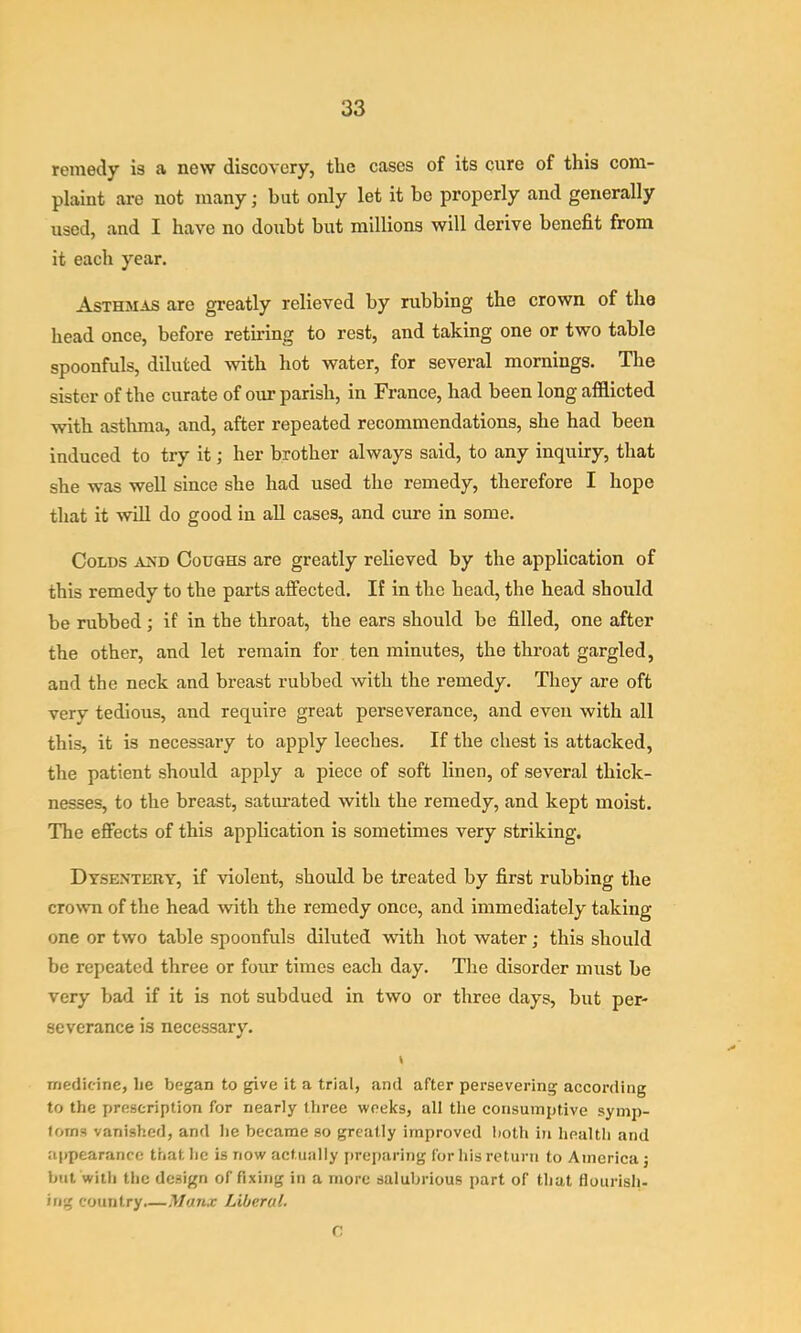 remedy is a new discovery, the cases of its cure of this com- plaint are not many; but only let it be properly and generally used, and I have no doubt but millions will derive benefit from it each year. Asthmas are greatly relieved by rubbing the crown of the head once, before retiring to rest, and taking one or two table spoonfuls, diluted with hot water, for several mornings. The sister of the curate of our parish, in France, had been long afflicted with asthma, and, after repeated recommendations, she had been induced to try it; her brother always said, to any inquiry, that she was well since she had used the remedy, therefore I hope that it will do good in all cases, and cure in some. Colds a^'d Coughs are greatly relieved by the application of this remedy to the parts affected. If in the head, the head should be rubbed; if in the throat, the ears should be filled, one after the other, and let remain for ten minutes, the throat gargled, and the neck and breast rubbed with the remedy. They are oft very tedious, and require great perseverance, and even with all this, it is necessary to apply leeches. If the chest is attacked, the patient should apply a piece of soft linen, of several thick- nesses, to the breast, satiu-ated with the remedy, and kept moist. The effects of this application is sometimes very striking. Dysentery, if violent, should be treated by first rubbing the crown of the head with the remedy once, and immediately taking one or two table spoonfuls diluted with hot water; this should be repeated three or four times each day. The disorder must be very bad if it is not subdued in two or three days, but per- severance is necessary. « medicine, lie began to give it a trial, and after persevering according to the prescription for nearly three weeks, all the consumptive symp- toms vanished, and he became so greatly improved both in health and appearance that he is now actually iireparing for his return to America j but with the design of fixing in a more salubrious part of that flourish- ing country.—Manx Liberal. C