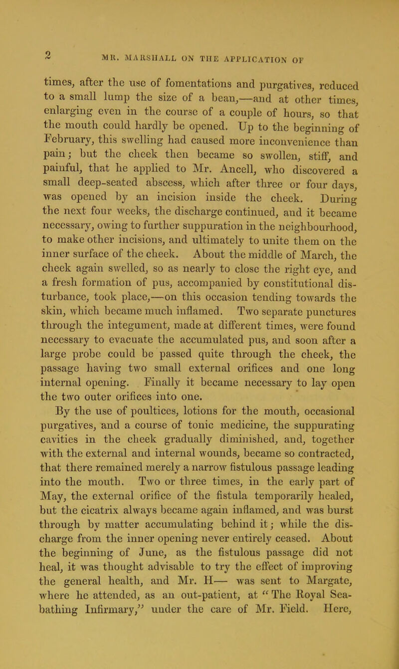 times^ after the use of fomentations and purgatives, reduced to a small lump the size of a bean,—and at other times, enlarging even in the course of a couple of hours, so that the mouth could hardly be opened. Up to the beginning of February, this swelling had caused more iuconvenience than pain; but the cheek then became so swollen, stiff, and painful, that he applied to Mr. Ancell, who discovered a small deep-seated abscess, which after three or four days, was opened by an incision inside the cheek. During the next four weeks, the discharge continued, and it became necessary, owing to farther suppuration in the neighbourhood, to make other incisions, and ultimately to unite them on the inner surface of the cheek. About the middle of March, the cheek again swelled, so as nearly to close the right eye, and a fresh formation of pus, accompanied by constitutional dis- turbance, took place,—on this occasion tending towards the skin, which became much inflamed. Two separate punctures through the integument, made at different times, were found necessary to evacuate the accumulated pus, and soon after a large probe could be passed quite through the cheek, the passage having two small external orifices and one long internal opening. Finally it became necessary to lay open the two outer orifices into one. By the use of poultices, lotions for the mouth, occasional purgatives, and a course of tonic medicine, the suppurating cavities in the cheek gradually diminished, and, together with the external and internal wounds, became so contracted, that there remained merely a narrow fistulous passage leading into the mouth. Two or three times, in the early part of May, the external orifice of the fistula temporarily healed, but the cicatrix always became again inflamed, and was burst through by matter accumulating behind it; while the dis- charge from the inner opening never entirely ceased. About the beginning of June, as the fistulous passage did not heal, it was thought advisable to try the effect of improving the general health, and Mr. H— was sent to Margate, where he attended, as an out-patient, at “ The Koyal Sea- bathing Infirmary,” under the care of Mr. Field. Here,