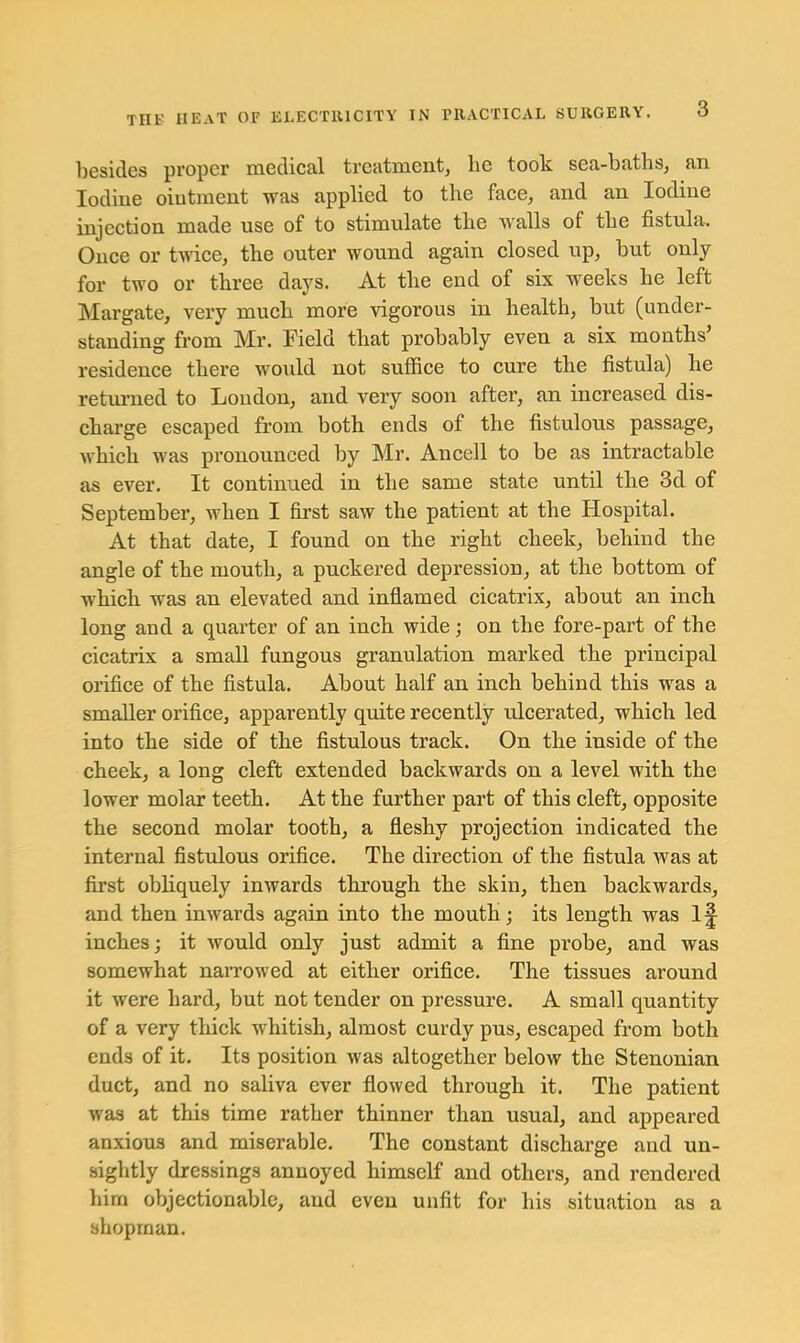 3 besides proper medical treatment^ he took sea-baths, an Iodine ointment was applied to the face, and an Iodine injection made use of to stimulate the walls of the fistula. Once or twice, the outer wound again closed up, but only for two or three days. At the end of six weeks he left Margate, very much more vigorous in health, but (under- standing from Mr. Field that probably even a six months residence there would not suflBce to cure the fistula) he retm-ned to Loudon, and very soon after, an increased dis- charge escaped from both ends of the fistulous passage, which was pronounced by Mr. Ancell to be as intractable as ever. It continued in the same state until the 3d of September, when I first saw the patient at the Hospital. At that date, I found on the right cheek, behind the angle of the mouth, a puckered depression, at the bottom of which was an elevated and inflamed cicatrix, about an inch long and a quarter of an inch wide; on the fore-part of the cicatrix a small fungous granulation marked the principal orifice of the fistula. About half an inch behind this was a smaller orifice, apparently quite recently ulcerated, which led into the side of the fistulous track. On the inside of the cheek, a long cleft extended backwards on a level with the lower molar teeth. At the further part of this cleft, opposite the second molar tooth, a fleshy projection indicated the internal fistulous orifice. The direction of the fistula was at first obliquely inwards through the skin, then backwards, and then inwards again into the mouth; its length was I^ inches; it would only just admit a fine probe, and was somewhat naiTowed at either orifice. The tissues around it were hard, but not tender on pressure. A small quantity of a very thick whitish, almost curdy pus, escaped from both ends of it. Its position was altogether below the Stenonian duct, and no saliva ever flowed through it. The patient was at this time rather thinner than usual, and appeared anxious and miserable. The constant discharge and un- sightly dressings annoyed himself and others, and rendered him objectionable, and even nnfit for his situation as a shopman.