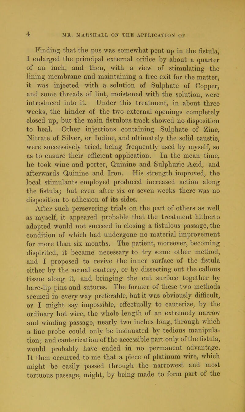 Finding that the pus was somewhat pent up in the fistula, I enlarged the principal external orifice by about a quarter of an inch, and then, with a view of stimulating the lining membrane and maintaining a free exit for the matter, it was injected with a solution of Sulphate of Copper, and some threads of lint, moistened with the solution, were introduced into it. Under this treatment, in about three weeks, the hinder of the two external openings completely closed up, but the main fistulous track showed no disposition to heal. Other injections containing Sulphate of Zinc, Nitrate of Silver, or Iodine, and ultimately the solid caustic, were successively tried, being frequently used by myself, so as to ensure their efficient apphcation. In the mean time, he took wine and porter. Quinine and Sulphuric Acid, and afterwards Quinine and Iron. His strength improved, the local stimulants employed produced increased action along the fistula; but even after six or seven weeks there was no disposition to adhesion of its sides. After such persevering trials on the part of others as well as myself, it appeared probable that the treatment hitherto adopted would not succeed in closing a fistulous passage, the condition of which had undergone no material improvement for more than six months. The patient, moreover, becoming dispirited, it became necessary to try some other method, and I proposed to revive the inner surface of the fistula either by the actual cautery, or by dissecting out the callous tissue along it, and bringing the cut surface together by hare-lip pins and sutures. The former of these two methods seemed in every way preferable, but it was obviously difficult, or I might say impossible, effectually to cauterize, by the ordinary hot wire, the wffiole length of an extremely narrow and winding passage, nearly two inches long, through which a fine probe could only be insinuated by tedious manipula- tion; and cauterization of the accessible part only of the fistula, would probably have ended in no permanent advantage. It then occurred to me that a piece of platinum wire, which might be easily passed through the narrowest and most tortuous passage, might, by being made to form part of the