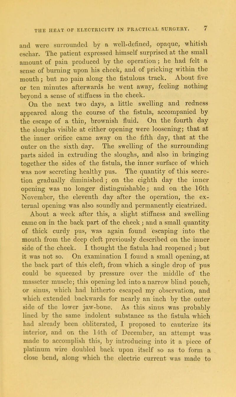 and were surrounded by a well-defined^ opaque, whitish eschar. The patient expressed himself surprised at the small amount of pain produced by the operation; he had felt a sense of buming upon his cheek, and of pricking within the mouth; but no pain along the fistulous track. About five or ten minutes afterwards he went away, feeling nothing beyond a sense of stiffness in the cheek. On the next two days, a little swelling and redness appeared along the course of the fistula, accompanied by the escape of a thin, brownish fluid. On the fourth day the sloughs visible at either opening were loosening; that at the inner orifice came away on the fifth day, that at the outer on the sixth day. The swelling of the surrounding parts aided in extruding the sloughs, and also in bringing together the sides of the fistula, the inner surface of which was now secreting healthy pus. The quantity of this secre- tion gradually diminished; on the eighth day the inner opening was no longer distinguishable; and on the 16th November, the eleventh day after the operation, the ex- ternal opening was also soundly and permanently cicatrized. About a week after this, a slight stiffness and swelling came on in the back part of the cheek; and a small quantity of thick curdy pus, was again found escaping into the mouth from the deep cleft previously described on the inner side of the cheek. I thought the fistula had reopened; but it was not so. On examination I found a small opening, at the back part of this cleft, from which a single drop of pus could be squeezed by pressure over the middle of the masseter muscle; this opening led into a narrow blind pouch, or sinus, which had hitherto escaped my observation, and which extended backwards for nearly an inch by the outer side of the lower jaw-bone. As this sinus was probably lined by the same indolent substance as the fistula which had already been obliterated, I proposed to cauterize its interior, and on the 14th of December, an attempt was made to accomplish this, by introducing into it a piece of platinum wire doubled back upon itself so as to form a close bend, along which the electric current was made to