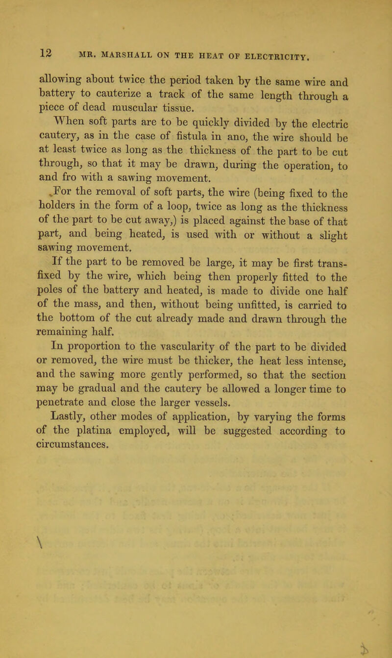 allowing about twice tbe period taken by the same wire and battery to cauterize a track of the same length through a piece of dead muscular tissue. When soft parts are to be quickly divided by the electric cautery, as in tbe case of fistula iu ano, the wire should be at least twice as long as the thickness of the part to be cut through, so that it may be drawn, during the operation, to and fro with a sawing movement. ,For the removal of soft parts, the wire (being fixed to the holders in the form of a loop, tivice as long as the thickness of the part to be cut away,) is placed against the base of that part, and being heated, is used with or without a slight sawing movement. If the part to be removed be large, it may be first trans- fixed by the wire, which being then properly fitted to the poles of the battery and heated, is made to divide one half of the mass, and then, without being unfitted, is carried to the bottom of the cut abeady made and drawn through the remaining half. In proportion to the vascularity of the part to be divided or removed, the wire must be thicker, the heat less intense, and the sawing more gently performed, so that the section may be gradual and the cautery be allowed a longer time to penetrate and close the larger vessels. Lastly, other modes of application, by varying the forms of the platina employed, will be suggested according to circumstances.