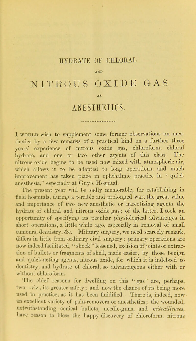 HYDRATE OF CHLORAL AND NITROUS OXIDE GAS AS ANESTHETICS. I WOULD wish to supplement some former observations on anes- theties by a few remarks of a praetical kind on a further three years’ experience of nitrous oxide gas, chloroform, chloral hydrate, and one or two other agents of this class. The nitrous oxide begins to be used now mixed with atmospheric air, which allows it to be adapted to long operations, and much improvement has taken place in ophthalmic practice in “ quick anesthesia,” especially at Guy’s Hospital. The present year will be sadly memorable, for establishing in field hospitals, during a terrible and prolonged war, the great value and importance of two new anesthetic or narcotizing agents, the hydrate of chloral and. nitrous oxide gas; of the latter, I took an opportunity of specifying its peculiar physiological advantages in short operations, a little while ago, especially in removal of small tumours, dentistry, &c. Military surgery, we need, scarcely remark, differs in little from ordinary civil surgery; primary operations are now indeed facilitated, “ shock ” lessened, excision of joints or extrac- tion of bullets or fragments of shell, made easier, by those benign and quick-acting agents, nitrous oxide, for which it is indebted to dentistry, and hydrate of chloral, so advantageous either with or without chloroform. The chief reasons for dwelling on this “ gas” are, perhaps, two—viz., its greater safety; and. now the chance of its being more used in practice, as it has been fluidified. There is, indeed, now an excellent variety of pain-removers or anesthetics; the wounded, notwithstanding conical bullets, needle-guns, and mitrailleuses., have reason to bless the hapj)y discovery of chloroform, nitrous