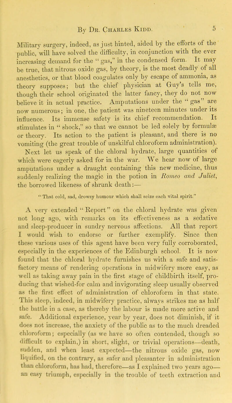 Milltai'y surgery, indeed, as just hinted, aided by the efforts of the public, will have solved the difficulty, in conjunction with the ever increasing demand for the “ gas,” in the condensed form. It may be true, that nitrous oxide gas, by theory, is the most deadly of all anesthetics, or that blood coagulates only by escape of ammonia, as theorv supposes; but the chief physician at Guys tells me, though their school originated the latter fancy, they do not now believe it in actual practice. Amputations under the “ gas” are now numerous; in one, the patient was nineteen minutes under its influence. Its immense safety is its chief recommendation. It stimulates in “ shock,” so that we cannot be led solely by formula or theory. Its action to the patient is pleasant, and there is no vomiting (the great trouble of unskilful chloroform administration). Next let us speak of the chloral hydrate, large quantities of which were eagerly asked for in the war. We hear now of large amputations under a draught containing this new medicine, thus suddenly realizing the magic in the potion in Romeo and Juliet, the borrowed likeness of shrunk death:— “ That cold, sad, drowsy humour which shall seize each vital spirit.” A very extended “Report” on the chloral hydrate was given not long ago, with remarks on its effectiveness as a sedative and sleep-producer in sundry nervous affections. All that report I would wish to endorse or further exemplify. Since then these various uses of this agent have been very fully corroborated, especially in the experiences of the Edinburgh school. It is now found that the chloral hvdrate furnishes us with a safe and satis- factory means of rendering operations in midwifery more easy, as well as taking away pain in the first stage of childbirth itself, pro- ducing that wished-for calm and invigorating sleep usually observed a,s the first effect of administration of chloroform in that state. This sleep, indeed, in midwifery practice, always strikes me as half the battle in a case, as thereby the labour is made more active and safe. Additional experience, year by year, does not diminish, if it does not increase, the anxiety of the public as to the much dreaded chloroform; especially (as we have so often contended, though so difficult to explain,) in short, slight, or trivial operations—death, sudden, and when least expected—the nitrous oxide gas, now liquified, on the contrary, as safer and pleasanter in administration than chloroform, has had, therefore—as I explained two years ago— an easy triumph, especially in the trouble of teeth extraction and