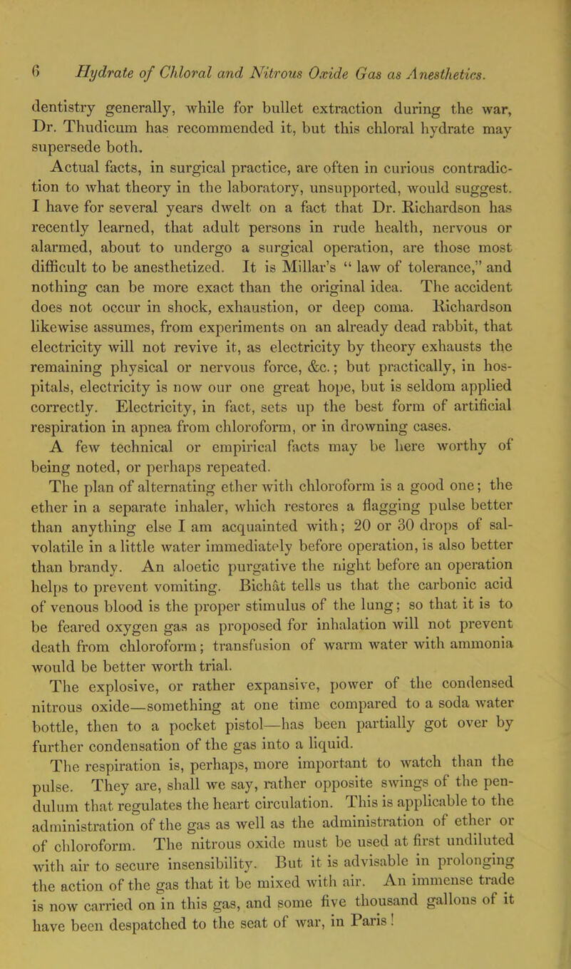 dentistry generally, while for bullet extraction during the war, Dr. Thudicum has recommended it, but this chloral hydrate may supersede both. Actual facts, in surgical practice, are often in curious contradic- tion to what theory in the laboratory, unsupported, would suggest. 1 have for several years dwelt on a fact that Dr. Richardson has recently learned, that adult persons in rude health, nervous or alarmed, about to undergo a surgical operation, are those most difficult to be anesthetized. It is Millar’s “ law of tolerance,” and nothing can be more exact than the original idea. The accident does not occur in shock, exhaustion, or deep coma. Richardson likewise assumes, from experiments on an already dead rabbit, that electricity will not revive it, as electricity by theory exhausts the remaining physical or nervous force, &c.; but practically, in hos- pitals, electricity is now our one great hope, but is seldom applied correctly. Electricity, in fact, sets up the best form of artificial respiration in apnea from chloroform, or in drowning cases. A few technical or empirical facts may be here Avorthy of being noted, or perhaps repeated. The plan of alternating ether Avith chloroform is a good one; the ether in a separate inhaler, which restores a flagging pulse better than anything else I am acquainted Avith; 20 or 30 drops of sal- volatile in a little water immediately before operation, is also better than brandy. An aloetic purgative the night before an operation helps to prevent vomiting. Bichat tells us that the carbonic acid of venous blood is the proper stimulus of the lung; so that it is to be feared oxygen gas as proposed for inhalation avIII not prevent death from chloroform; transfuvsion of warm water Avith ammonia would be better Avorth trial. The explosive, or rather expansive, poAver of the condensed nitrous oxide—something at one time compared to a soda Avater bottle, then to a pocket pistol—has been partially got over by further condensation of the gas into a liquid. The respiration is, perhaps, more important to Avatch than the pulse. They are, shall we say, rather opposite SAvings of the pen- dulum that regulates the heart circulation. This is applicable to the administration of the gas as Avell as the administration of ether or of chloroform. The nitrous oxide must be used at fiist undiluted Avith air to secure insensibility. But it is advisable in prolonging the action of the gas that it be mixed Avith air. An immense trade is now carried on in this gas, and some five thousand gallons of it have been despatched to the seat of Avar, in Paris!