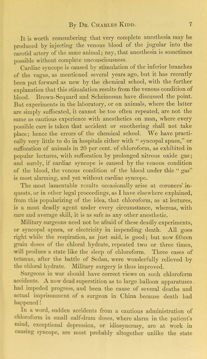 It is worth remembering that very complete anesthesia may be produced by injecting the venous blood of the jugular into the carotid artery of the same animal; nay, that anesthesia is sometimes possible Avithout complete unconsciousness. Cardiac syncope is caused by stimulation of the inferior branches of the vagus, as mentioned several years ago, but it has recently been put forAvard as new by the chemical school, with the further explanation that this stimulation results from the venous condition of blood. Brown-Sequard and Scheinessan have discussed the point. But experiments in the laboratory, or on animals, where the latter are simply sutfocated, it cannot be too often repeated, are not the same as cautious experience Avlth anesthetics on man, Avhere every possible care is taken that accident or smothering shall not take place; hence the errors of the chemical school. We have practi- cally very little to do in hospitals either with “ syncopal apnea,” or suffocation of animals in 20 per cent, of chloroform, as exhibited in popular lectures, Avith suffocation by prolonged nitrous oxide gas; and surely, if cardiac syncope is caused by the venous condition of the blood, the venous condition of the blood under this “ gas” is most alarming, and yet Avithout cardiac syncope. The most lamentable results occasionally arise at coroners’ in- quests, or in other legal proceedings, as I have elseAvhere explained, from this popularizing of the idea, that chloroform, as at lectures, is a most deadly agent under every circumstance, whereas, Avith care and average skill, it is as safe as any other anesthetic. Military surgeons need not be afraid of these deadly experiments, or syncopal apnea, or electricity in impending death. All goes right Avhile the respiration, as just said, is good; but noAV fifteen grain doses of the chloral hydrate, repeated two or three times, Avill produce a state like the sleep of chloroform. Three cases of tetanus, after the battle of Sedan, Avere Avonderfully relieved by the chloral hydrate. Military surgery is thus improved. Surgeons in Avar should have correct views on such chloroform accidents. A noAV dead superstition as to large balloon apparatuses had impeded progress, and been the cause of several deaths and actual imprisonment of a surgeon in China because death had happened! In a word, sudden accidents from a cautious administration of chloroform in small nalf-dram doses, Avlierc alarm in the patient’s mind, exceptional depression, or idiosyncrasy, arc at Avork in causing syncope, are most jirobably altogether unlike the state