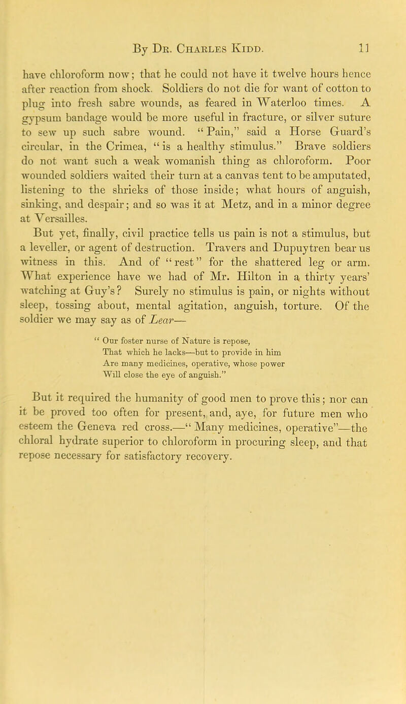 have chlox'oform now; that he could not have it twelve hours hence after reaction from shock. Soldiers do not die for want of cotton to plug into fresh sabi'e wounds, as feared in Waterloo times. A gypsum bandage Avould be more useful in fracture, or silver suture to sew up such sabre wound. “ Pain,” said a Horse Guard’s circular, in the Crimea, “is a healthy stimulus.” Brave soldiers do not want such a weak womanish thing as chloroform. Poor wounded soldiers waited their turn at a canvas tent to be amputated, listening to the shrieks of those inside; what hours of anguish, sinking, and despair; and so was it at Metz, and in a minor degree at Versailles. But yet, finally, civil practice tells us pain is not a stimulus, but a leveller, or agent of destruction. Travers and Dupuytren bear us witness in this. And of “rest” for the shattered leg or arm. What experience have we had of Mr. Hilton in a thirty years’ watching at Guy’s? Surely no stimulus is pain, or nights without sleep, tossing about, mental agitation, anguish, torture. Of the soldier we may say as of Lear— “ Our foster nurse of Nature is repose, That which he lacks—but to provide in him Are many medicines, operative, whose power Will close the eye of anguish.” But it required the humanity of good men to prove this; nor can it be proved too often for present, and, aye, for future men who esteem the Geneva red cross.—“Many medicines, operative”—the chloral hydrate superior to chloroform in procuring sleep, and that repose necessary for satisfactory recovery.