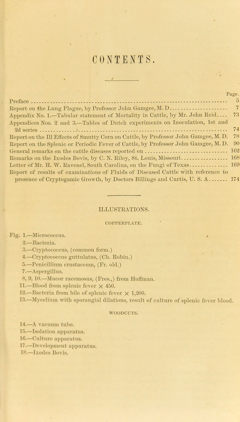 CONTENTS. Page. Prefiice 5 Eeport on the Lung Plague, by Professor John Gauigee, M. D 7 Appendix No. 1.—Tabular statement of Mortality in Cattle, by Mi'. John Eeid 73 Appendices Nos. 2 and 3.—Tables of Dutch experiments on Inoculation, 1st and 2d series 74 Eeport on the 111 Effects of Smutty Corn on Cattle, by Professor John Gamgee, M. D. 78 Eeport on the Splenic or Periodic Fever of Cattle, by Professor J ohn Gamgee, M. D. 90 General remai'ks on the cattle diseases reported on 162 Eemarks on the Ixodes Bovis, by C. N. Eiley, St. Louis, Missouri 168 Letter of ilr. H. W. Eavenel, South Carolina, on the Fungi of Texas 169 Eeport of results of examinations of Fluids of Diseased Cattle with reference to presence of Cryptogamic Growth, by Doctors Billings and Curtis, U. S. A 174 ILLUSTEATIONS. COPPERPLATE. Fig. 1.—Micrococcus. 2. —Bacteria. 3. —Crj7>tococcus, (common form.) 4. —Cryptococcus gnttulatus, (Ch. Eobin.) 5. —^Penicillinm crustaceum, (Fr. old.) 7. —Aspergillus. 8, 9,10.—Mucor racemosus, (Fres.,) from Hoffman. 11. —Blood from splenic fever X 450. 12. —Bacteria from bile of splenic fever X 1,200. 13. —Mycelium with sporangial dilations, result of culture of splenic fever blood. WOODCUTS. 14. —A vacuum tube. 15. —I.solation a];)i»aratH8. 16. —Culture ai)paratu.s. 17. —Development apparatus. 18. —Ixodes Bovis.