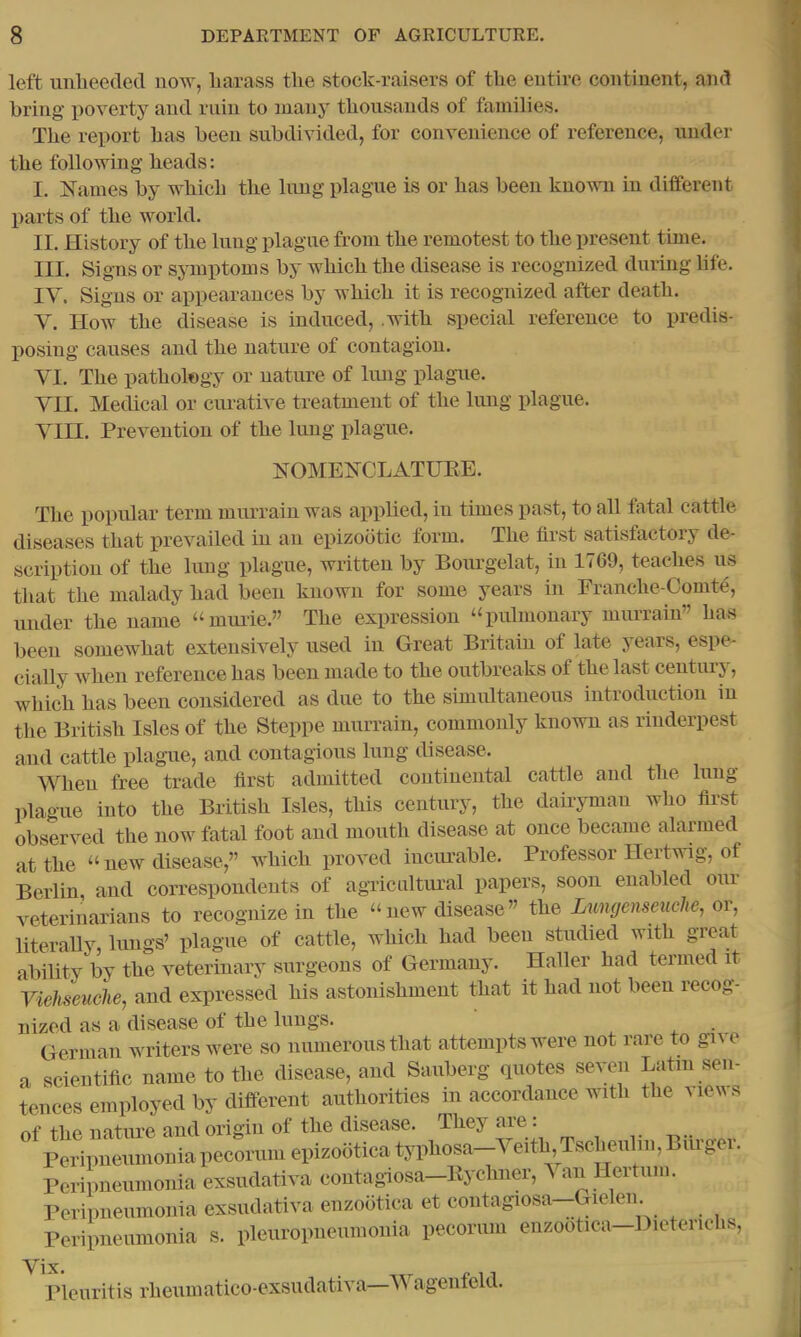 left unbeeded now, liarass the stock-raisers of the entire continent, and bring poverty and ruin to many thousands of families. The report has been subdivided, for convenience of reference, under the following heads: I. K^ames by which the lung plague is or has been known in different parts of the world. II. History of the lung plague from the remotest to the present time. III. Signs or symptoms by which the disease is recognized during life. IV. Signs or appearances by which it is recognized after death. V. How the disease is induced, .with special reference to predis- posing causes and the nature of contagion. VI. The pathology or nature of lung plague. VII. Medical or cmative treatment of the lung plague. VIII. Prevention of the lung idague. NOMENCLATUEE. The popular term murrain was applied, in times past, to all fatal cattle diseases that prevailed in an epizootic form. The fli'st satisfactory de- scription of the lung plague, written by Bourgelat, in 1769, teaches us that the malady had been known for some years in Eranche-Comte, under the name “muiie.” The expression ‘‘pulmonary mimrain” has been somewhat extensively used in Great Britain of late years, espe- cially when reference has been made to the outbreaks of the last centuij, which has been considered as due to the simultaneous introduction in the British Isles of the Steppe murrain, commonly known as rinderpest and cattle plague, and contagious lung disease. When free trade first admitted continental cattle and the lung plague into the British Isles, this century, the dairyman who first observed the now fatal foot and mouth disease at once became alarmed at the “ new disease,” which proved incurable. Professor Hertwig, of Berlin, and correspondents of agricnltural papers, soon enabled oui veterinarians to recognize in the “new disease” the Lungenseuche, or, literaUy, lungs’ plague of cattle, which had been studied with great ability by the veterinary surgeons of Germany. Haller had termed it Viehseuche, and expressed his astonishment that it had not been recog- ized as a disease of the Inngs. German writers were so numerous that attempts were not rare to give scientific name to the disease, and Sauberg quotes seven Latin sen- ences employed by different authorities in accordance with the views »f the nature and origin of the disease. They are. t^.. Peripneumonia pecorum epizootica typhosa—Veith, Tscheiilin, Biuger. Peripneumonia exsudativa contagiosa—Eyeliner, ^ an Ilertum. Peripnenmonia exsudativa enzootica et contagiosa—Gielen Peripneumonia s. pleuropneumonia pecorum enzootica—Dieterichs, Vix leuritis rheumatico-ex.sudativa V agenteld.