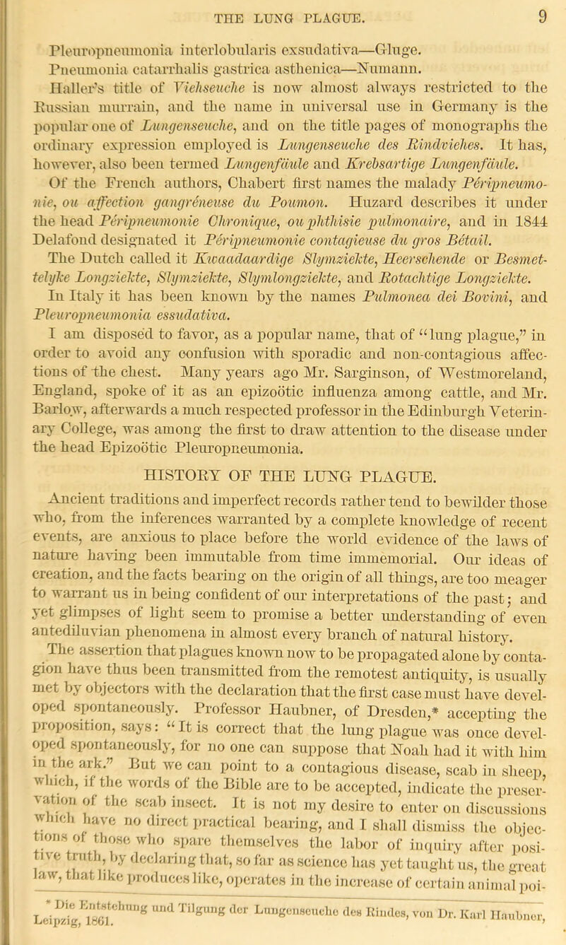 rieuropiieuiiioma interlobnlaris cxsadativa—Cringe, Pneumonia catarrlialis gastrica asthenica—Numanu. Haller’s title of Viehseuche is now almost always restricted to tlie Eussiaii murrain, and tlie name in universal use in Germany is the popular one of Lungenseuclie, and on the title pages of monographs the ordinaiy expression employed is Lungenseuche des Bindvielies. It has, however, also been termed Limgenfdule and Krebsartige Intngenfckile. Of the French authors, Chabert first names the malady Periimeumo- -nie, OK affection gangreneuse du Poumon. Huzard describes it under the head Perigmeumonie Ghronique, ou plitMsie qmhnonaire, and in 1844 Delafond designated it Peripneumonie contagieuse dti gros Betail. The Dutch called it Kwaadaardige SlgmzieMe, Heerschende or Besmet- teiylce Longziekte, SlymzieJcte, SlynilongzieMe, and Botachtige LongzieMe. In Italy it has been known by the names Pulmonea dei Bovini, and Pieuropneumonici essudativa. I am disposed to favor, as a poimlar name, that of “lung plague,” in order to avoid any confusion with sporadic and non-contagious affec- tions of the chest. Many years ago Mr. Sarginson, of Westmoreland, England, spoke of it as an epizootic influenza among cattle, and Mr. Barlow, afterwards a much respected professor in the Edinburgh Yeteriu- ary College, was among the first to draw attention to the disease under the head Epizootic Pleuropneumonia. HISTOEY OF THE LOTG PLAGUE. Ancient traditions and imperfect records rather tend to bewilder those who, from the inferences warranted by a complete knowledge of recent events, are anxious to place before the world evidence of the laws of nature having been immutable from time immemorial. Our ideas of creation, and the facts bearing on the origin of all things, are too meager to warrant us in being confident of our interpretations of the pastj and yet glimpses of light seem to promise a better understanding of even antediluvian phenomena in almost every branch of natural history. The assertion that plagues known now to be propagated alone by conta- gion ha\ e thus been transmitted from the remotest antiquity, is usually met by objectors with the declaration that the first case must have devel- oped spontaneously. Professor Haubner, of Dresden,* accepting the proposition, says: “It is correct that the lung plague was once devel- oped spontaneously, for no one can suppose that Hoah had it with him in the ark.” But we can point to a contagious disease, scab in sheep, which, if the words of the Bible are to be accepted, indicate the preser- ^atlon of the scab insect. It is not iny desire to enter on discussions wmch have no direct jiractical bearing, and I shall dismiss the objec- tions of those who spare themselves the labor of inquiry after posi- tive truth, by declaring that, so far as science has yet taught’us, the great law, that like produces like, operates in the increase of certain animal poi- von Ur. Karl Ilaubnor,