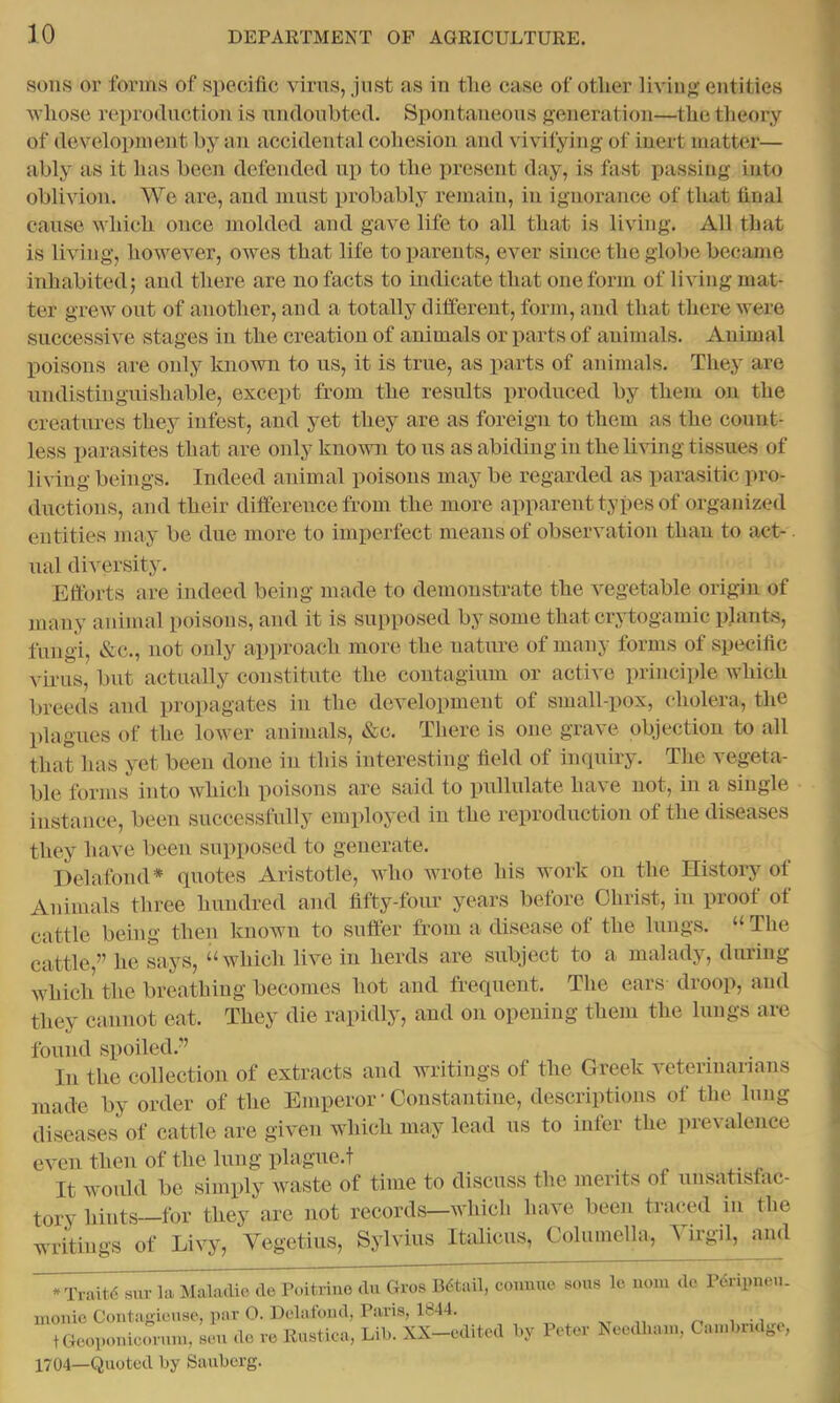 sons or forms of specific virus, just as in the case of other living entities whose reproduction is undoubted. Spontaneous generation—the theory of development by an accidental cohesion and vivifying of inert matter— ably as it has been defended up to the present day, is fast passing into oblivion. We are, and must probably remain, in ignorance of that final cause which once molded and gave life to all that is living. All that is living, however, owes that life to parents, ever since the globe became inhabited; and there are no facts to indicate that one form of living mat- ter grew out of another, and a totally dilferent, form, and that there were successive stages in the creation of animals or parts of animals. Animal poisons are only known to us, it is true, as parts of animals. They are undistinguishable, except from the results produced by them on the creatures they infest, and yet they are as foreign to them as the count- less parasites that are only known to us as abiding in the living tissues of living beings. Indeed animal poisons may be regarded as i)arasitic pro- ductions, and their difference from the more apparent types of organized entities may be due more to imperfect means of observation than to act- ual diversity. Eftbrts are indeed being made to demonstrate the vegetable origiii of many animal poisons, and it is supposed by some that crytogamic plants, fungi, &c., not only approach more the nature of many forms of specific virus, but actually constitute the coutagium or active principle which breeds and propagates in the development of small-pox, cholera, the plagues of the lower animals, &c. There is one grave objection to all that has yet been done in this interesting field of inquiry. The vepta- ble forms into which poisons are said to pidlulate have not, in a single iiistauce, been successfully employed in the reproduction of the diseases they have been supposed to generate. Delafond* quotes Aristotle, who wrote his work on the History of Animals three hundred and fifty-four years before Christ, in proof ot cattle being then known to suffer from a disease of the lungs. “ The cattle ” he says, “ which live in herds are subject to a malady, during which the breathing becomes hot and frequent. The ears droop, and they cannot eat. They die rapidly, and on opening them the lungs are found spoiled.” In the collection of extracts and writings of the Greek veteriiiarians made by order of the Emperor ‘ Constantine, descriptions of the lung diseases of cattle are given which may lead us to infer the prevalence then of the lung plague.t t Gcoponicoviuu, sen do I’o Rustica, Lil). XX o 1704—Quoted by Sauberg.