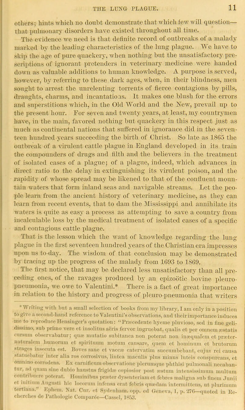 Others; hints which no doubt demonstrate that which few will question— that indmonaiy disorders have existed throughout all time. The evidence we need is that definite record of outbreaks of a malady marked by the leading characteristics of the lung plague. We have to skip the age of pure qiiackery, when nothing but the unsatisfactory pre- scriptions of ignorant pretenders in veterinary medicine were handed down as valuable additions to human knowledge. A purpose is served, however, by referring to these dark ages, when, in their blindness, men sought to arrest the unrelenting torrents of fierce contagions by pills, draughts, charms, and iucantatioas. It makes one blush for the errors and superstitions which, iu the Old World and the Hew, prevail up to the present hour. For seven and twenty years, at least, my countrymen have, in the main, favored nothing but quackery in this respect just as much as continental nations that suffered in ignorance did in the seven- teen hundred years succeeding the birth of Christ. So late as 1865 the outbreak of a virident cattle plague iu England developed iu its train the compounders of drugs and filth and the believers in the treatment of isolated cases of a plague; of a plague, indeed, which advances in dii‘ect ratio to the delay in extinguishing its virulent poison, and the rapidity of whose spread may be likened to that of the confluent moun- taiu waters that form inland seas and navigable streams. Let the peo- ple learn from the ancient history of veterinary medicine, as they can learn from recent events, that to dam the Mississippi and annihilate its waters is quite as easy a process as attempting to save a country from incalculable loss by the medical treatment of isolated cases of a sx>eciflc and contagious cattle plague. That is the lesson which the want of knowledge regarding • the lung plague in the first seventeen hundred years of the Christian era impresses upon us to-day. The msdom of that conclusion may be demonstrated by tracing up the progress of the malady from 1693 to 1869. The first notice, that may be declared less imsatisfactory than all pre- ceding ones, of the ravages produced by an epizootic bovine pleuro- pneumonia, we owe to Yalentini.* There is a fact of great importance in relation to the history and progress of pleuro pneumonia that writers riting witli Ijiit a small selection of looks from my libx’ary, I am only in a position to give a second-hand reference to Valentini’s observations, and their importance induces me to reprodneeHensiuger’s quotation: “Pnecedente liycnie pliivioso, sed in tine geli- dissimo, snb primo vere et insolitns aeris fervor iugruehat, qualis et per omnemsustatis cnrsnrn ohservahatur; qnxe mutatio snhitanea non potorat non inasqual'em et prmter- natnralem humomm et sj)intunm motnni cansarc, quem et liominnm et hrntorum strages inseenta est. Boves sane et Amccic catervatiiu succumhehant, enjus rei causa statmjhatiir inter alia ros corrosivus, lintcii macnlis ])lus minns Intcis cons])nrcans, et omriino corrodens. Ex carnificum ohservationc i)leriim([uo phtliisi pnlmonali nccahan- tnr, ad qriam sine dnhio lianstns frigidte coi>iosior post a;stnni intensissimuiu mtiltnm contrihiiere poterat. Hominihus pradcr dysenteriam et fehres maligna snh (inem Jiniii et initiiim Angiisti hie locfjnim infeiisa erat fehris (|mc(1am intermittcMis, ut i)Iiirimum tertiana.” f.phem. Nat. Ciir. et Hydeiiliam. o])p. ed Geneva, 1, p. 27G—quoted in Ko- cherches de I'athologie Compardc—Cased, IHuh.