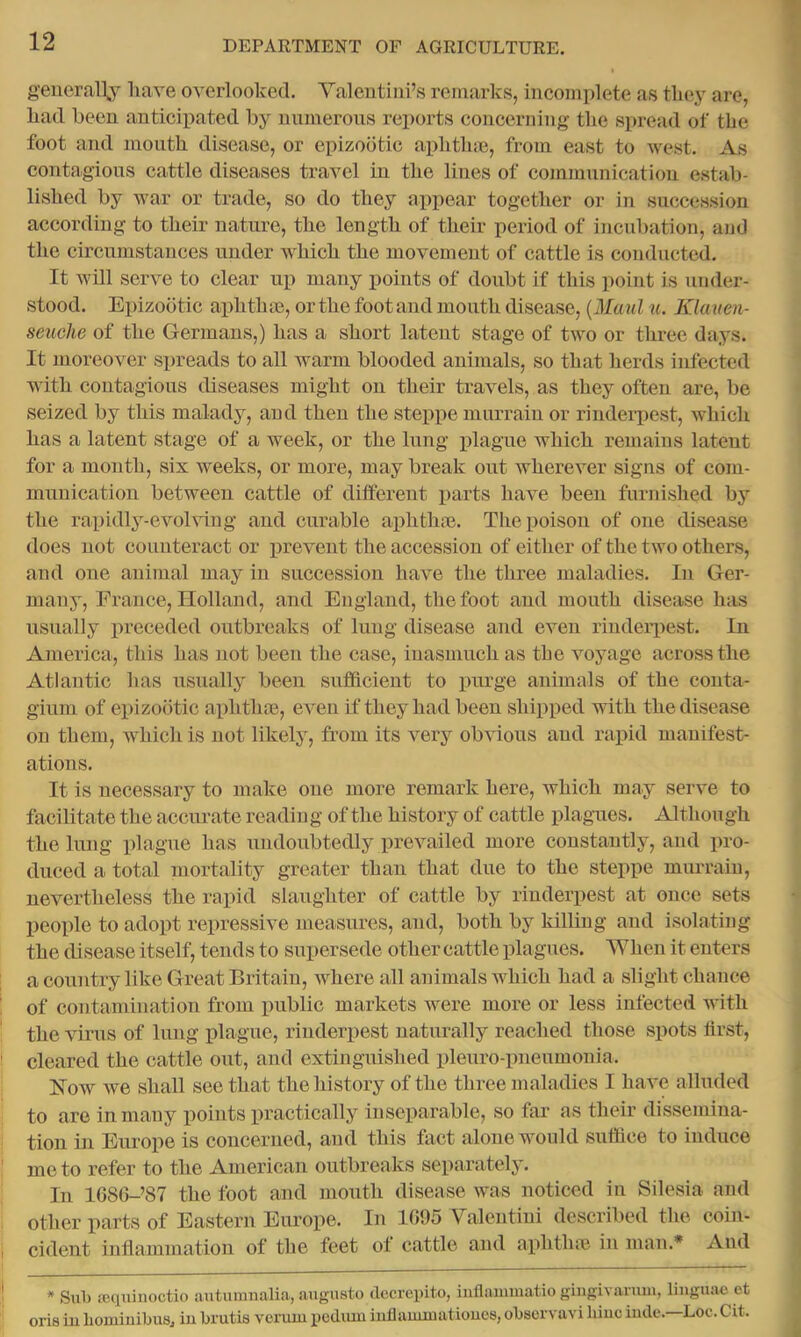 generally have overlooked. Yalentini’s remarks, incomplete as they are, had been anticipated by nnineroiis reports concerning the spread of the foot and mouth disease, or epizootic aphtlue, from east to west. As contagions cattle diseases travel in the lines of communication estab- lished by war or trade, so do they appear together or in succession according to their nature, the length of their period of incubation, and the circumstances under which the movement of cattle is conducted. It will serve to clear up many points of doubt if this point is under- stood. Epizootic aphthjB, or the foot and mouth disease, {Maul ti. Klauen- seuehe of the Germans,) has a short latent stage of two or three days. It moreover spreads to all warm blooded animals, so that herds infected with contagious diseases might on their travels, as they often are, be seized by this malady, and then the steppe murrain or rinderpest, which has a latent stage of a week, or the lung jilague which remains latent for a month, six weeks, or more, may break out wherever signs of com- munication between cattle of different i>arts have been furnished by the rapidly-evoUdug and curable aphthae. The poison of one disease does not counteract or prevent the accession of either of the two others, and one animal may in succession have the three maladies. In Ger- many, France, Holland, and England, the foot and mouth disease has usually preceded outbreaks of lung disease and even rinderpest. In America, this has not been the case, inasmuch as the voyage across the Atlantic has usually been sufficient to pmge animals of the conta- gium of epizootic aphthm, even if they had been shipped with the disease on them, which is not likely, from its very obvious and rapid manifest- ations. It is necessary to make one more remark here, which may serve to facilitate the accurate readin g of the history of cattle plagues. Although the liuig plague has undoubtedly prevailed more constantly, and pro- duced a total mortality greater than that due to the steppe murrain, nevertheless the rapid slaughter of cattle by rinderpest at once sets IDeople to adopt repressive measures, and, both by killing and isolating the disease itself, tends to supersede other cattle plagues. When it enters a country like Great Britain, where all animals which had a slight chance of contamination from public markets were more or less infected with the virus of lung plague, rinderpest naturally reached those spots first, cleared the cattle out, and extinguished pleuro-pneumonia. How we shall see that the history of the three maladies I have alluded to are in many points practically inseparable, so far as their dissemina- tion in Europe is concerned, and this fact alone would suffice to induce me to refer to the American outbreaks separately. In 1686-’87 the foot and mouth disease was noticed iu Silesia and other parts of Eastern Europe. In 1095 Yalentiui described the coin- cident inflammation of the feet ol cattle and aphtlue in man.* And * Sulj feqninoctio autumiialia, aiigusto dccrepito, inflaiumatio gingivarmii, linguae ot oris iu homiuibus, iu brutis vcruiu ijodiuu iuflaumiatioues, observavi biuc iude.—Loc. Cit.