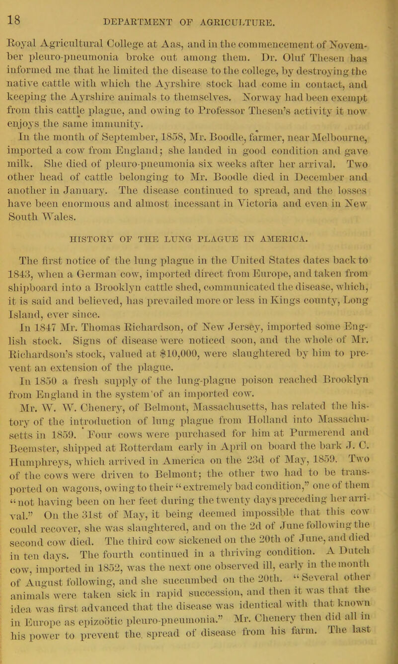 Koyal Agricultural College at Aas, and iu the coinmenceinent of Novem- ber pleuro-pueumouia broke out among them. J)r. Oluf Theseu has informed me that he limited the disease to the college, by destroying the native cattle with which the Ayrshire stock had come in contact, and keeping the Ayrsliire animals to themselves. Norway had been exempt from this cattle plague, and owing to Professor Thesen’s activity it now enjoys the same immunity. In the month of September, 1858, Mr. Boodle, farmer, near Melbourne, imported a cow from England; she landed in good condition und gave milk. She died of pleuro-piieumonia six Aveeks after her arrival. Two other head of cattle belonging to Mr. Boodle died in Decendjer and another in January. The disease continued to spread, and the loss(',s have been enormous and almost incessant in Victoria and even in New South Wales. HISTORY OP THE LUNG PLAGUE IN AIMERICA. The first notice of the lung plague in the United States dates back to 1843, when a German cow, imported direct from Europe, and taken from shipboard into a Brooklyn cattle shed, communicated the disease, AAhich, it is said and believed, has prevailed more or less in Kings county. Long Island, ever since. In 1847 Mr. Tliomas Eichardson, of New Jersey, imported some Eng- lish stock. Signs of disease were noticed soon, and the whole of Mr. Eichardsou’s stock, valued at $10,000, were slaughtered by him to pre- vent an extension of the plague. In 1850 a fresh supply of the lung-plague poison reached Brooklyn from England in the system'of an imported cow. Mr. W. W. Chenery, of Belmont, Massachusetts, has related the his- tory of the introduction of lung plague from Ilolland into Massachu- setts in 1859. Four cows were purchased for him at Purmereud and Beemster, shipped at Eotterdam early in April on board the bark J. C. Ilumi)hreys, which arrived in America on the 23d of May, 1859. Two of the cows Avere driA’en to Belmont; the other two had to be trans- ported oil wagons, owing to their “extremely bad condition,” oneot them “not having been on her feet during thetAventy days preceding her arri- val.” On the 31st of May, it being deemed impossible that this cow could recover, she aatis slaughtered, and ou the 2d of June tolloAviiig the second cow died. The third cow sickened on the 20th of Juiie, and died in ten days. The fourth coutiuued in a thriving condition. A Dutch COAV, imiiortcd iii 1852, was the next one observed ill, early in the mouth of August following, and she succumbed on the 20th. “ ScA’eral other animals Avere taken sick in rapid succession, and then E Avas that the idea Avas first advanced that the disease Avas identical Avith that knoAAm ill Europe as epizootic pleuro-pueumouia.” Mr. Chenery then did all in his power to prevent the. si>read of disease from his larm. The last