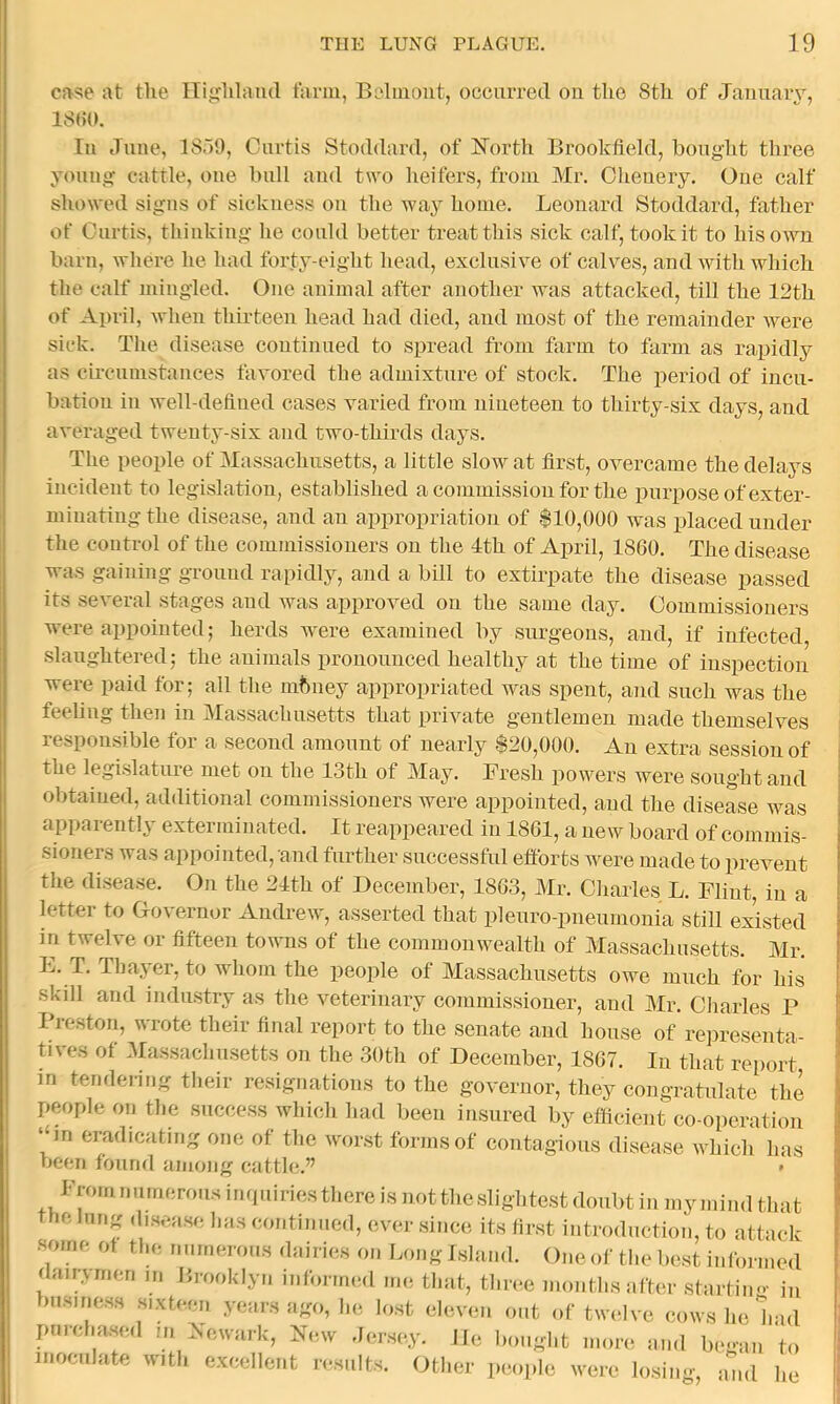 at tlie ITi^lilaml tarm, Balmont, occurreil on the 8th of January, 18<)0. In .Tune, 18o0, Curtis Stoihlard, of Horth Brookfiehl, bought three young cattle, one bull and two heifers, from Mr. Ohenery. One calf showed signs of sickness on the waj^ home. Leonard Stoddard, father of Curtis, thinking he could better treat this siek calf, took it to his own barn, where he had forty-eight head, exclusive of calves, and with which the calf mingled. One animal after another was attacked, till the 12th of April, when thirteen head had died, and most of the remainder were sick. The disease continued to spread from farm to farm as rapidly as circumstances favored the admixture of stock. The period of incu- bation in well-defiued cases varied from nineteen to thirty-six days, and averaged twenty-six and two-thirds days. The people of Massachusetts, a little slow at first, overcame the delays incident to legislation, established a commission for the purpose of exter- minating the disease, and an appropriation of $10,000 was placed under the control of the commissioners on the 4th of April, 1860. The disease was gaining ground rapidly, and a bill to extirpate the disease passed its several stages and Avas approved on the same day. Commissioners were appointed; herds were examined by surgeons, and, if infected, .slaughtered; the animals pronounced healthy at the time of inspection were paid for; all the mbney appropriated was spent, and such was the feeling then in Massachusetts that private gentlemen made themselves responsible for a second amount of nearly $20,000. An extra session of the legislature met on the 13th of May. Fresh powers were sought and obtained, additional commissioners were appointed, and the disease aa^s apparently exterminated. It reappeared in 1861, a neAv board of commis- sioners was appointed, and further successful efforts were made to prevent the disease. On the 24th of December, 1863, Mr. Charles L. Flint, in a letter to Governor Andre-AV, asserted that pi euro-pneumonia still existed in twelA’e or fifteen toAvns of the commonwealth of Massachusetts. Mr. L. T. Tljayer, to whom the people of Massachusetts owe much for his skdl and industry as the veterinary commis.sioner, and Mr. Charles P Preston, wrote their final report to the senate and house of re])resenta- tives of Ma.s.sachusetts on the 30th of December, 1867. In that report in teridej-ing their resignations to the governor, they congratulate the people on the succe.ss which had been insured by efficient co-operation “in eradicating one of the Avor.st forms of contagious disease AAPich has been found among cattle.” » Fromnnmerousii,quiriesthereisnotthe.slighte.stdoubtininyniindthat tfie lung di.sease has continued, ever .since its fir.st introduction, to attack •some of tl.e nnineroiis dniries on Long Island. One of the best informed dairArrien in Brooklyn informed me that, three months after startin<- in busme.ss sixteen years ago, he lost eleven out of tAvehm cows he had pnrcha.sed m .NcAvark, New der.sey. lie bought more and bean to inoculate Avith excellent results. Other people Avere losing, and he
