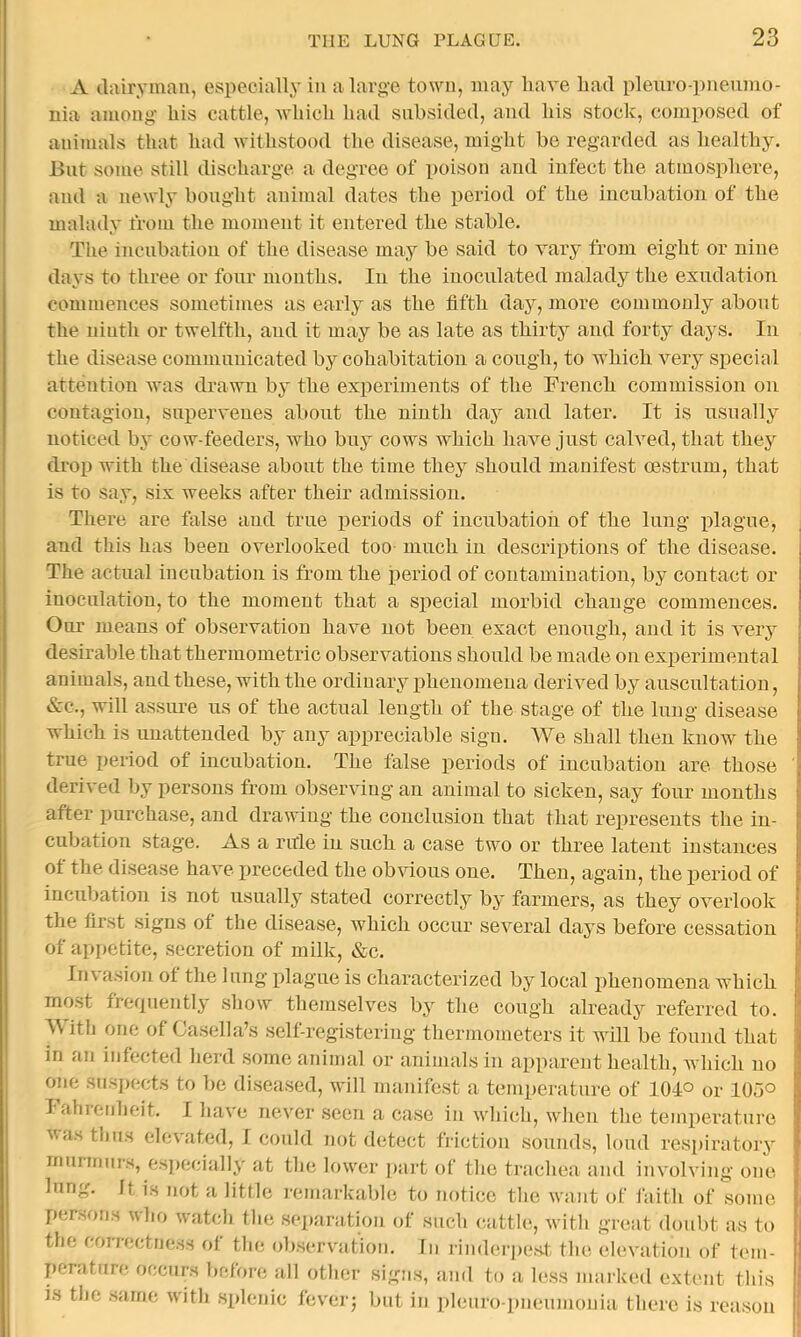 I A dairyman, especially in a large town, may have had plenro-pneumo- nia among- his cattle, -which had subsided, and his stock, composed of animals that had -withstood the disease, might bo regarded as healthy. But some still discharge a degree of poison and infect the atmosphere, and a newly bought animal dates the period of the incubation of the malady from the moment it entered the stable. The incnbation of the disease may be said to vary from eight or nine days to three or four months. In the inoculated malady the exudation commences sometimes as early as the fifth day, more commonly about the ninth or twelfth, and it may be as late as thirty and forty days. In the disease communicated by cohabitation a cough, to which very special attention was drawn by the experiments of the French commission on contagion, supervenes about the ninth day and later. It is nsnally noticed bj* cow-feeders, who biry cows which have just calved, that they drop with the disease about the time they should manifest oestrum, that is to say, six weeks after their admission. There are false and true periods of incubation of the lung idagne, and this has been overlooked too much in descriptions of the disease. The actual incubation is from the period of contamination, by contact or inoculation, to the moment that a special morbid change commences. Our means of observation have not been exact enough, and it is very desirable that thermometric observations should be made on experimental animals, and these, with the ordinary phenomena derived by auscultation, &c., will assure us of the actual length of the stage of the lung disease which is unattended by any appreciable sign. We shall then know the true period of incubation. The false periods of incubation are those derived by persons from observing an animal to sicken, say four months after jiurchase, and drawing the conclusion that that represents the in- cubation stage. As a rule in such a case two or three latent instances of the disease have preceded the ob\fious one. Then, again, the period of incubation is not usually stated correctly by farmers, as they overlook the first signs of tlie disease, which occur several days before cessation of api>etite, secretion of milk, &c. In\ asion of the Inng plague is characterized by local phenomena which most trerpiently show themselves by the cough already referred to. With one of Casella’s self-registering thermometers it will be found that in an infected lierd some animal or animals in apparent health, which no one siisi)ccts to be diseased, will manifest a temperature of 104° or 105° Fahrenheit. I liave never .seen a case in wliich, wlien tlie temperature ■s^as thus elevated, I could not detect friction .sounds, loud respiratory murmurs, es])ecially at the lower ])art of the trachea and involving one lung. It is not a little remarkable to notice the want of faith of some per.^ons vho watch the separation of such cattle, with great doubt as to the correctne.ss ot the observation. In rindci-pe.s.t the elevation of tem- perature occurs before all other sign.s, and to a le.ss marked extent this is the .same with .splenic fcverj but in pleuro pneumonia there is rea.son I i t t t: ‘I I ■}