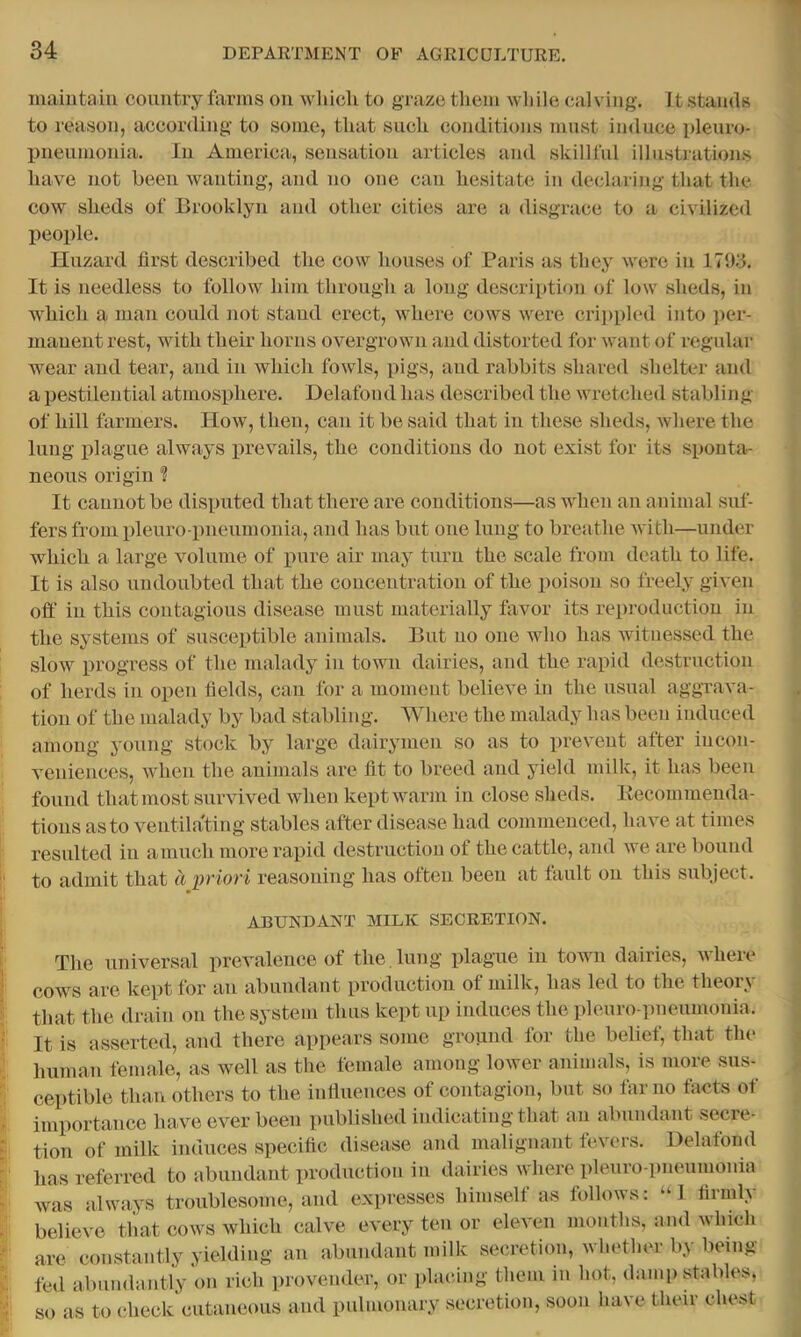 maintain country tUrms on wliich to graze tliem wliile calving. It .stauds to reason, according to some, that such conditions must induce pleuro- X)neumonia. In America, sensation articles and skillful illustrations have not been wanting, and no one can hesitate in declaring that the cow sheds of Brooklyn and other cities are a disgrace to a civilized people. Hazard first described the cow houses of Paris as they were in 17‘jy. It is needless to follow him through a long description of low sheds, in which a man could not stand erect, where cows were cri])pled into ]>er- manentrest, with their horns overgrown and distorted for want of regular wear and tear, and in which fowls, pigs, and rabbits shared shelter and a pestilential atmosphere. Delafoud has described the wretched stabling of hill farmers. How, then, can it be said that in these sheds, where the lung plague always prevails, the conditions do not exist for its sponta- neous origin 1 It cannot be disputed that there are conditions—as when an animal suf- fers from pleuro pneumonia, and has but one lung to breathe with—under which a large volume of pure air may turn the scale from death to life. It is also undoubted that the concentration of the poison so freely given ofl:’ in this contagious disease must materially favor its reproduction in the systems of susceptible animals. But no one who has witnessed the slow progress of the malady in town dairies, and the rapid destruction of herds in open fields, can for a moment believe in the usual aggrava- tion of the malady by bad stabling. Where the malady has been induced among young stock by large dairymen so as to prevent after incon- veniences, when the animals are fit to breed and yield milk, it has been found that most survived when kept warm in close sheds. Kecommenda- tions as to ventilating stables after disease had commenced, have at times |l resulted in a much more rapid destruction of the cattle, and we are bound to admit that a priori reasoning has often been at fault on this subject. ABUNDANT MILK SECRETION. The universal prevalence of the, lung plague in town dairies, where cows are kept for an abundant production of milk, has led to the theory that the drain on the system thus kept up induces the pleuro pneumonia. It is asserted, and there appears some ground for the belief, that the human female, as well as the female among lower animals, is more sus- ceptible than others to the intlueuces of contagion, but so far no facts of imi>ortance ha ve ever been published indicating that an abundant secre- tion of milk induces specific disease and malignant fevers. Delafond has referred to abundant production in dairies where pleuro pneumonia was always troublesome, and expresses himself as follows: “I firmly believe that cows which calve every ten or eleven months, and which are constantly yielding an abundant milk secretion, whether by being fed abundantly on rich provender, or placing them in hot, damp stables, so as to check cutaneous and pidmonary secretion, soon have their chest