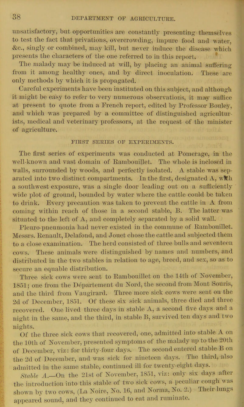 unsatisfactory, but 0])portunities arc constantly presenting tliemselves to test the fact that privations, overcrowding, impure food and water, &c., singly or combined, may kill, but never induce tlie disease which presents the characters of the one referred to in this rei)ort. ^ The malady may be induced at will, by placing an animal suffering from it among healthy ones, and by direct inoculation. These are only methods by which it is propagated. Careful experiments have been instituted on this subject, and although it might be easy to refer to very numerous observations, it may suffice at present to quote from a French report, edited by Professor Bouley, and which was prepared by a committee of distinguished agricultur- ists, medical and veterinary professors, at the request of the minister of agriculture. FIRST SERIES OF EXPERIMENTS. The first series of experiments was conducted at Pomerage, in the well-known and vast domain of Rambouillet. The whole is inclosed in walls, surrounded by woods, and iierfectly isolated. A stable was sep- arated into two distinct comi^artments. In the first, designated A, with a southwest exposure, was a single door leading out on a suflicieutly wide plot of ground, bounded by water where the cattle could be taken to drink. Every precaution was taken to prevent the cattle in A from coming within reach of those in a second stable, B. The latter was situated to the left of A, and completely separated by a solid wall. Pleuro-pneumonia had never existed in the commune of Rambouillet. Messrs. Renault, Delafoud, and Jouet chose the cattle and subjected them to a close examination. The herd consisted of three bulls and seventeen cows. These animals were distinguished by names and numbers, and distributed in the two stables in relation to age, breed, and sex, so as to secure an equable distribution. Three sick cows were sent to Rambouillet on the llth of November, 1851; one from the Departement du Nord, the second from Mont Souris, and the third from Vaugirard. Three more sick cows were sent on the 2d of December, 1851. Of these six sick animals, three died and three recovered. One lived three days in stable A, a second five days and a night in the same, and the third, in stable B, siu'vived ten days and two nights. Of the three sick coavs that recoA^ered, one, admitted into stable A on the 10th of NoA^ember, i)resented symptoms of the malady up to the 20th of December, viz: for thirty-four days. The second entered stable B on the 2d of December, ami Avas sick for nineteen days. The third, also admitted in the same stable, continued ill for tAveuty-eight days. ^Stable A.—Ou the 21st of November, 1851, viz: only six days after the introduction into this stable of two sick coavs, a peculiar cough Avas shoAvu by tAvo cows, (La Noire, No. 10, and Norma, No. 2.) Theii lungs appeared sound, and they continued to eat and ruminate.