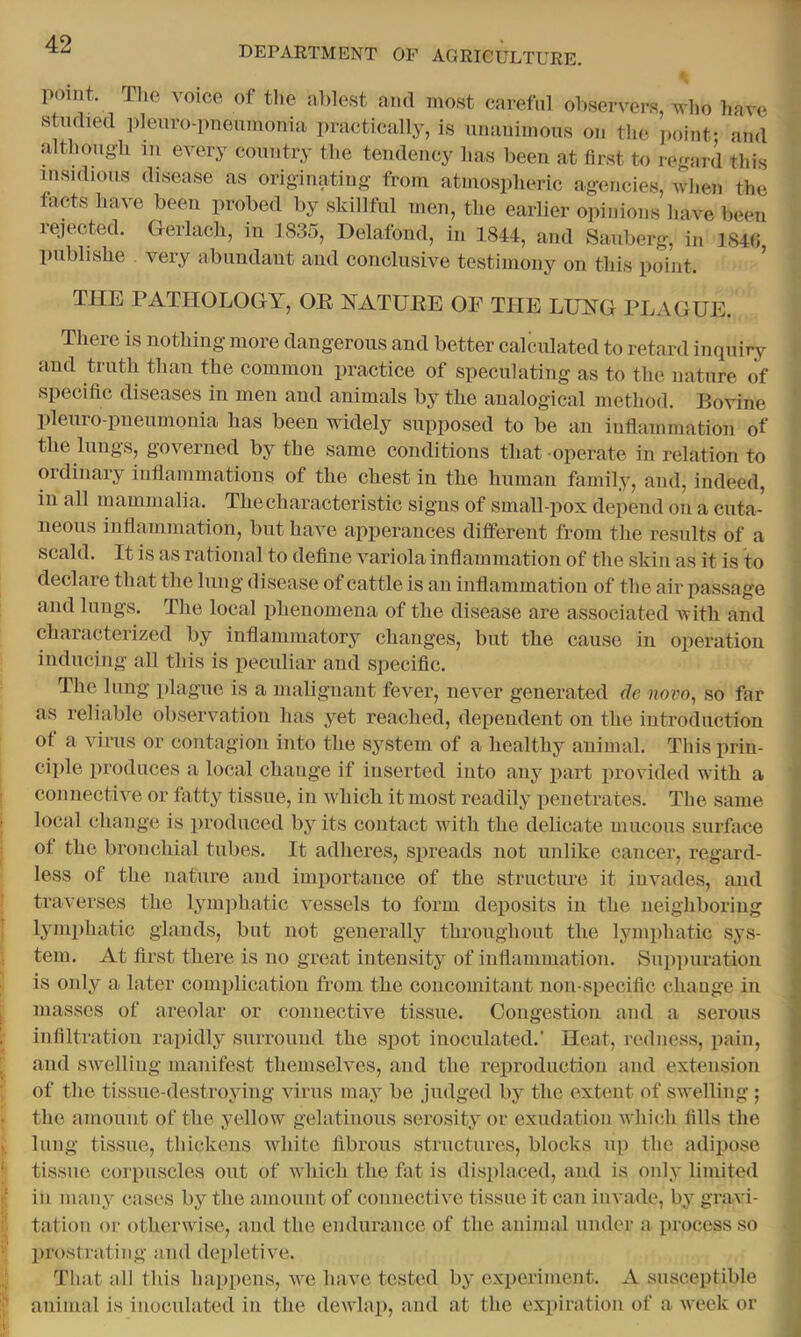 DEPARTMENT OF AGRICULTURE. point. The voice of the ablest ami most careful observers, who have stndietl pleuro-imeumonia ])ractically, is unanimous on the point- and although 111 every country the tendency has been at first to regard this insidious disease as originating from atmospheric agencies, when the tacts have been probed by skillful men, the earlier opinions have bemi lejected. Gerlach, in 1835, Delafond, in 1844, and Sauberg, in 184fi publishe very abundant and conclusive testimony on this point. ^ THE PATHOLOGY, OE NATUEE OF THE LUNG PLx\GUE. There is nothing more dangerous and better calculated to retard inquirer and ti-uth than the common practice of speculating as to the nature of specific diseases in men and animals by the analogical method. Bovine plenro-pneumonia has been widely supposed to be an inflammation of the lungs, governed by the same conditions that operate in relation to ordinary inflammations of the chest in the human family, and, indeed, in all mammalia. The characteristic signs of sinall-pox depend on a cuta- neous inflammation, but have apperances different from the results of a scald. It is as rational to define variola inflammation of the skin as it is to declare that the lung disease of cattle is an inflammation of the air passage and lungs. The local phenomena of the disease are associated with and characterized by inflammatory changes, but the cause in operation inducing all this is peculiar and specific. The lung plague is a malignant fever, never generated de novo, so far as reliable observation has yet reached, dependent on the introduction of a virus or contagion into the system of a healthy animal. This prin- ciple produces a local change if inserted into any part provided with a connective or fatty tissue, in which it most readily penetrates. The same local change is produced by its contact with the delicate mucous surface of the bronchial tubes. It adheres, spreads not unlike cancer, regard- less of the nature and importance of the structure it invades, and traverses the lym])hatic vessels to form deposits in the neighboring lymphatic glands, but not generally thronghout the lymphatic sys- tem. At first there is no great intensity of inflammation. Suppuration is only a later complication from the concomitant non specific change in masses of areolar or connective tissue. Congestion and a serous infiltration rapidly surround the spot inoculated.' Heat, redness, pain, and swelling manifest themselves, and the reproduction and extension of the tissue-destroying virus may be judged by the extent of swelling ; the amount of the yellow gelatinous serosity or exudation which fills the lung tissue, thickens white fibrous structures, blocks u]) the adipose tissue corpuscles out of which the fat is displaced, and is only limited in many cases by the amount of connective tissue it can invade, by gravi- tation or otherwise, and the endurance of the animal under a process so prostrating and depletive. That all this hai)pens, we have tested by experiment. A susceptible animal is inoculated in the dewlap, and at the expiration of a week or