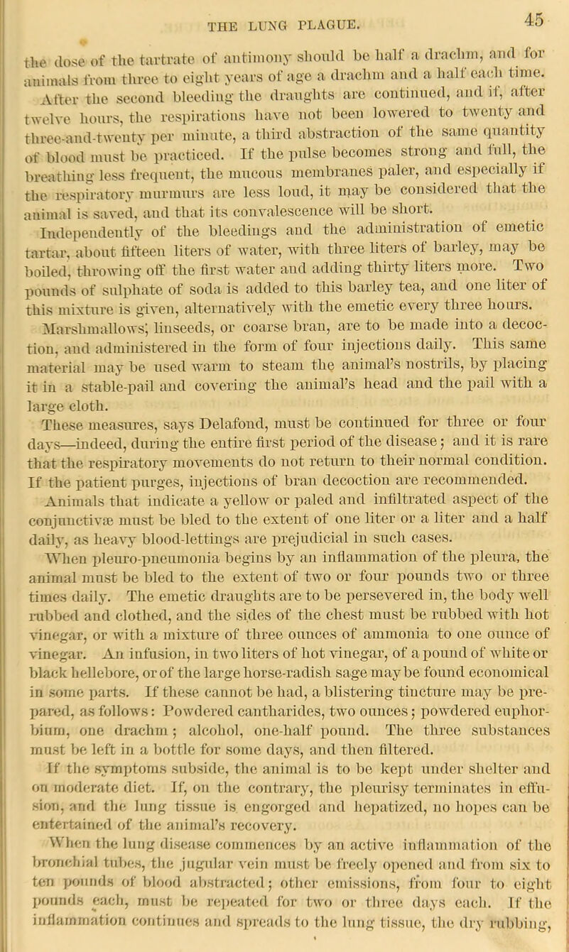 the close of the tartrate of antiinonj' should he half a drachm, aud for animals from three to eight years of age a drachm and a halt each time. After the second bleeding the dranghts are coutinned, and it, after twelve hours, the respirations have not been lowered to twenty and three-and-twenty per minute, a third abstraction of the same cpiantity of blood must be practiced. If the pulse becomes strong and full, the breathing less frequent, the mucous membranes paler, and especially if the respiratory murmurs are less loud, it may be considered that the animal is saved, and that its convalescence will be short. Independently of the bleedings and the administration of emetic tartar, about fifteen liters of water, with three liters of barley, may be boiled, throwing off the first water aud adding thirty liters more. Two pounds of sulphate of soda is added to this barley tea, and one liter of this mixture is given, alternatively with the emetic every three hours. Marshmallows; linseeds, or coarse bran, are to be made into a decoc- tion, and administered in the form of four injections daily. This same material may be used warm to steam the animaPs nostrils, by placing it in a stable-pail and covering the animaPs head and the pail with a large cloth. These measures, says Delafond, must be continued for three or foiu* (Jays—indeed, during the entire first jieriod of the disease j and it is rare that the resj)iratory movements do not retiiim to their normal condition. If the patient jmrges, injections of bran decoction are recommended. ' Animals that indicate a yellow or j^aled and infiltrated asjDCct of the I conjunctivcB must be bled to the extent of one liter or a liter and a half i daily, as heavy blood-lettings are j^rejudicial in such cases. AYhen jjleuro-jmeumonia begins by an inflammation of the jfieura, the animal must be bled to the extent of two or four pounds two or three times daily. The emetic draughts are to be persevered in, the body well nibbed and clothed, and the sides of the chest must be rubbed with hot vinegar, or with a mixture of three ounces of ammonia to one ounce of vinegar. An infusion, in two liters of hot vinegar, of a pound of white or black hellebore, or of the large horse-radish sage maybe found economical in some jiarts. If these cannot be had, a blistering tincture may be jire- jiared, as follows: Powdered cautharides, two ounces; joowdered euphor- I biurn, one drachm; alcohol, one-half jiouud. The three substances must be left in a bottle for some days, and then filtered. If the symptoms subside, the animal is to be kept under shelter aud on moderate diet. If, on the contrary, the pleurisy terminates in eftu- - ' sion, and the lung tissue is engorged and hepatized, no hojies can be i entertained of the animaPs recovery. When the lung disease commences by an active inflammation of the bronchial tubes, tlie jugidar vein must be freely ojrencd and from six to ten pounds of blood abstracted; other emissions, from four to eight i jKninds each, must be rei)eat<!d for two or three days each. If the 1 infiammation continues and sj)reads to the hing tissue, the dry rubbing.