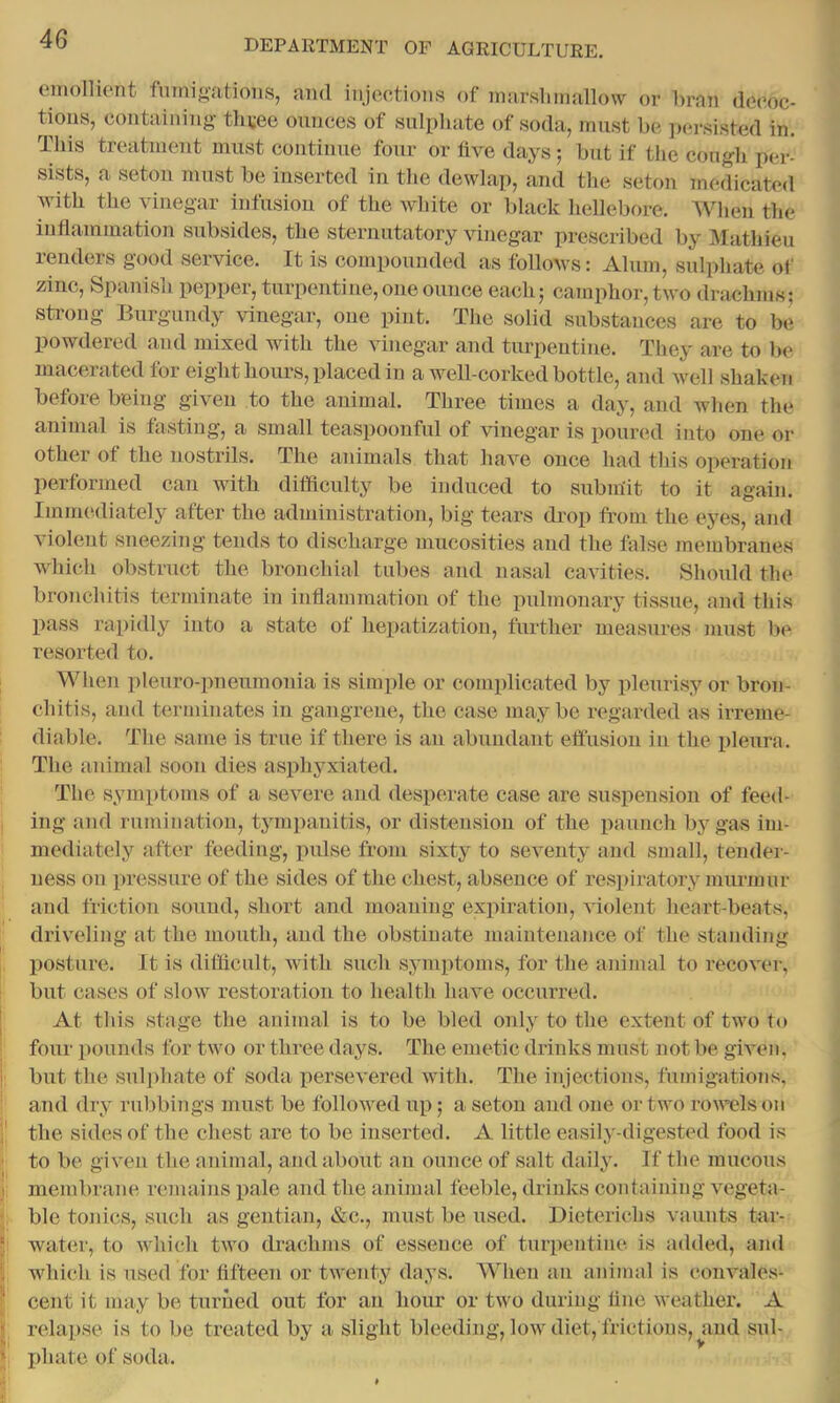 einollient fumigations, ami injections of marslmiallow or Lrnn decoc- tions, containing thi;ee onnccs of sulpluite of soda, innst be ])crsisted in. This treatment must continue four or live days; but if the congh per- sists, a setoii must be inserted in the dewlap, and tlie seton medicated with the vinegar infusion of the wliite or black hellebore. When the inflammation subsides, the sternutatory vinegar prescribed by Mathieu renders good service. It is compounded as follows: Alum, sulphate of zinc, Spanisb pepper, turpentine, one ounce each; camphor, two drachms; strong Burgundy vinegar, one pint. The solid substances are to be powdered and mixed with the vinegar and turpentine. They are to be macerated for eight hours, placed in a well-corked bottle, and well shaken before being given to the animal. Three times a day, and when the animal is tasting, a small teaspoonful of vinegar is poured into one or other of the nostrils. The animals that have once had this operation performed can with difficulty be induced to submit to it again. ImiiK'.diately after the administration, big tears drop from the eyes, and violent sneezing tends to discharge umcosities and the false membranes which obstruct the bronchial tubes and nasal cavities. Should the bronchitis terminate in inflammation of the pulmonary tissue, and this pass rapidly into a state ot hepatization, further measures must be resorted to. When pleuro-pneumonia is simple or complicated by pleurisy or bron- chitis, and terminates in gangrene, the case maybe regarded as irreme- diable. The same is true if there is an abundant effusion in the pleura. The animal soon dies asphyxiated. The symptoms of a severe and desperate case are suspension of feed- ing and rumination, tympanitis, or distension of the paunch by gas im- mediately after feeding, pulse from sixty to seventy and small, tender- ness on pressure of the sides of the chest, absence of respiratory murmur and friction sound, short and moaning expiration, violent lieart-beats, driveling at the mouth, and the obstinate maintenance of the standing posture. It is diflicult, with sxich symptoms, for the animal to recover, but cases of slow restoration to health have occurred. At this stage the animal is to be bled only to the extent of two to four pounds for two or three days. The emetic drinks must not be given, but the sulphate of soda persevered with. The iujectious, fumigations, and dry rubbings must be followed up; a seton and one or two rowt?ls on the sides of the chest are to be inserted. A little easily-digested food is to be given the animal, and about an ounce of salt daily. If the mucous membrane remains i^ale and the animal feeble, drinks containing vegeta- ble tonics, such as gentian, &c., must be used. Dieteriebs vaunts tar- water, to which two drachms of essence of turpentine is added, and which is used for flfteen or twenty days. When an animal is convales- cent it may be turned out for an hour or two during line weather. A relapse is to be treated by a slight bleeding, low diet, frictions, and sul- I)hate of soda.