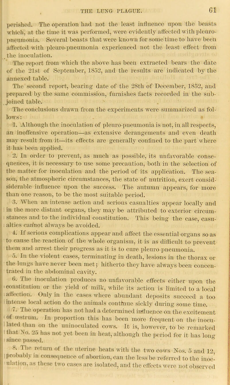 pori-slioil. The operation had not the least intlnence upon the beasts which, at the time it Avas performed, were evidently atfected with ploiiro- pnenmonia. Several beasts that were known for some time to have been affected with plenro-pnenmonia experienced not the least effect from the inocnlation. The report from Avhich the above has been extracted bears the date of the 21st of September, 1852, and the residts are indicated by the annexed table. The second report, bearing date of the 28th of December, 1852, and prepared by the same commission, furnishes facts recorded in the sub- joined table. The conelnsious drawn from the experiments were summarized as fol- lows : 1. Although the inoculation of plenro-pnenmonia is not, in all respects, an inoffensiA^e operation—as extensive derangements and even death may result fi’om it—its effects are generally confined to the part AAdiere it has been applied. 2. In order to prevent, as much as possible, its unfavorable conse- cpiences, it is necessary to nse some precaution, both in the selection of the matter for inoculation and the period of its application. The sea- son, the atmospheric chcumstances, the state of untrition, exert consid- .siderable iufiuence upon the success. The autumn appears, for more than one reason, to be the most suitable period. 3. When an intense action and serious casualties appear locally and in the more distant organs, they may be attribnted to exterior circum- stances and to the individual constitution, alties cannot ahvays be avoided. 4. If serious complications appear and affect the essential organs so as to cause the reaction of the whole organism, it is as difficult to prcAmut them and arrest them progress as it is to cure pleuro-pneumonia. 5. In the violent cases, terminating in death, lesions in the thorax or the lungs have never been met j hitherto they haA’e alAvays been concen- trated in the abdominal cavity. G. The inoculation produces no unfavorable effects either upon the ' con.stitution or the jdeld of milk, while its action is limited to a local affection. Oidy in the cases Avhere abundant deposits succeed a too intense local action do the animals conthiue sickly during some time. 7. The operation has not had a determined ijrtluence on the excitement of cestrum. In proportion tliis has been more frequent on the inocu- lated than on the uninoculated coavs. It is, however, to be remarked I • that .No. 25 has not yet been in heat, although the period for it has loim- I since passed. ^ ! 8. Tlif* retuni of the. uterine heats Avith the tAvo coavs Nos. 5 and 12, probably in consequence of abortion, can llie less be referred to the inoc- I nlation, as these two cases are isolated, and the effects were not obseiwcd This being the case, casu-